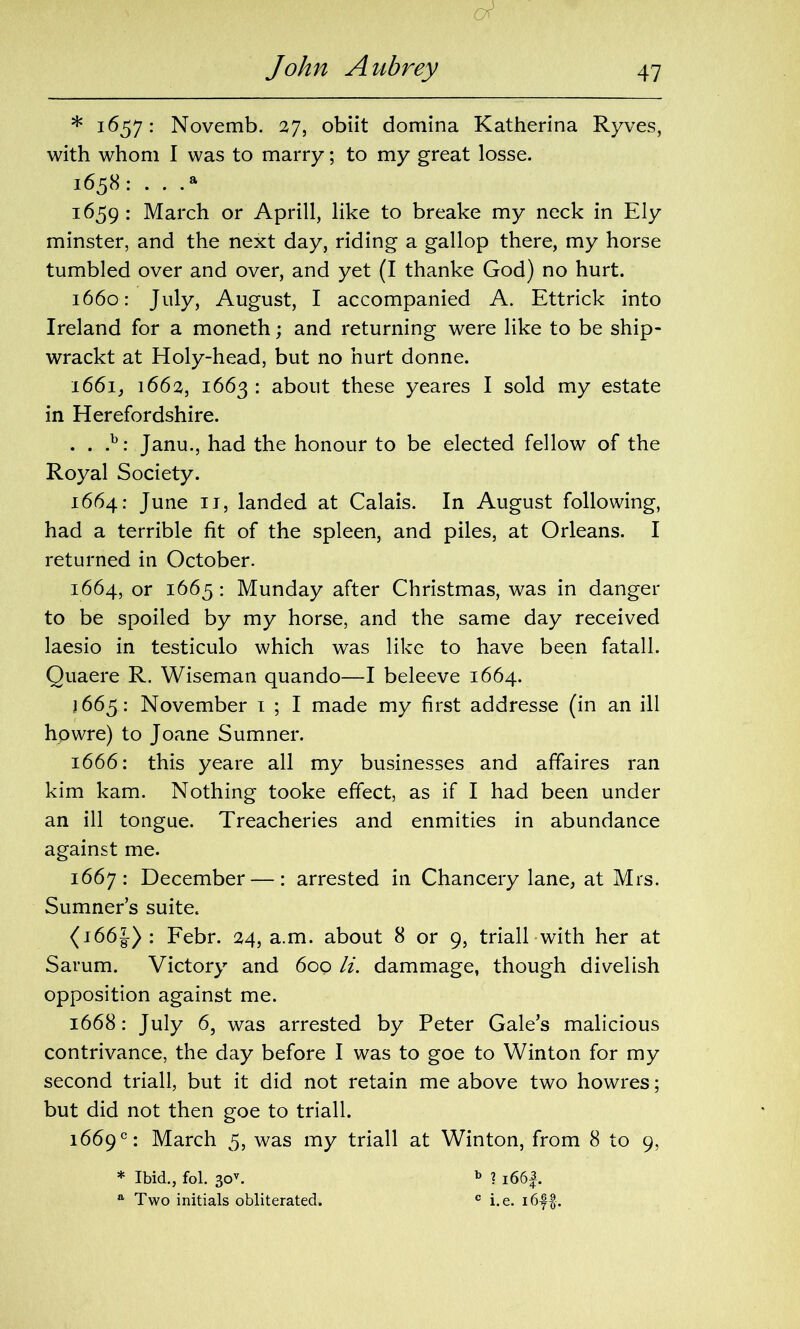 * 1657: Novemb. 27, obiit domina Katherina Ryves, with whom I was to marry; to my great losse. 1658: . . .a 1659: March or Aprill, like to breake my neck in Ely minster, and the next day, riding a gallop there, my horse tumbled over and over, and yet (I thanke God) no hurt. 1660: July, August, I accompanied A. Ettrick into Ireland for a moneth; and returning were like to be ship- wrackt at Holy-head, but no hurt donne. 1661, 1662, 1663 : about these yeares I sold my estate in Herefordshire. . . .b: Janu., had the honour to be elected fellow of the Royal Society. 1664: June 11, landed at Calais. In August following, had a terrible fit of the spleen, and piles, at Orleans. I returned in October. 1664, or 1665: Munday after Christmas, was in danger to be spoiled by my horse, and the same day received laesio in testiculo which was like to have been fatall. Quaere R. Wiseman quando—I beleeve 1664. J 665: November 1 ; I made my first addresse (in an ill hpwre) to Joane Sumner. 1666: this yeare all my businesses and affaires ran kim kam. Nothing tooke effect, as if I had been under an ill tongue. Treacheries and enmities in abundance against me. 1667: December —: arrested in Chancery lane, at Mrs. Sumner’s suite. (166J): Febr. 24, a.m. about 8 or 9, triall with her at Sarum. Victory and 600 li. dammage, though divelish opposition against me. 1668: July 6, was arrested by Peter Gale’s malicious contrivance, the day before I was to goe to Winton for my second triall, but it did not retain me above two howres; but did not then goe to triall. 1669°: March 5, was my triall at Winton, from 8 to 9, * Ibid., fol. 30v. b ? i66f. a Two initials obliterated. c i.e. i6f$.