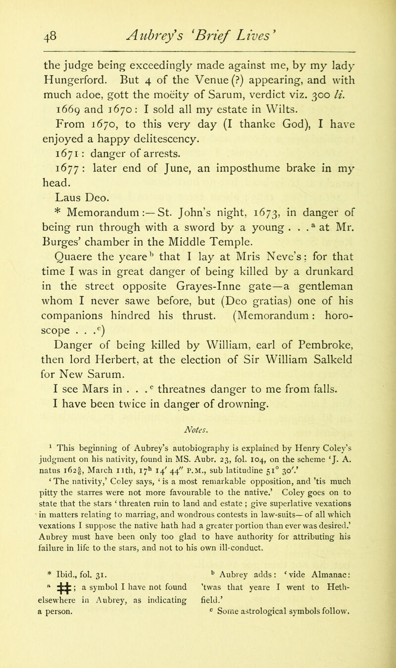 the judge being exceedingly made against me, by my lady Hungerford. But 4 of the Venue (?) appearing, and with much adoe, gott the moeity of Sarum, verdict viz. 300 li. 1669 and 1670: I sold all my estate in Wilts. From 1670, to this very day (I thanke God), I have enjoyed a happy delitescency. 1671: danger of arrests. 1677 : later end of June, an imposthume brake in my head. Laus Deo. * MemorandumSt. John’s night, 1673, in danger of being run through with a sword by a young . . .a at Mr. Burges’ chamber in the Middle Temple. Quaere the yeareb that I lay at Mris Neve’s; for that time I was in great danger of being killed by a drunkard in the street opposite Grayes-Inne gate—a gentleman whom I never sawe before, but (Deo gratias) one of his companions hindred his thrust. (Memorandum: horo- scope . . .c) Danger of being killed by William, earl of Pembroke, then lord Herbert, at the election of Sir William Salkeld for New Sarum. I see Mars in . . .c threatnes danger to me from falls. I have been twice in danger of drowning. Notes. 1 This beginning of Aubrey’s autobiography is explained by Henry Coley’s judgment on his nativity, found in MS. Aubr. 23, fol. 104, on the scheme ‘J. A. natus i62f, March nth, I7h 14' 44 P.M., sub latitudine 510 30V ‘ The nativity,’ Coley says, ‘ is a most remarkable opposition, and ’tis much pitty the starres were not more favourable to the native.’ Coley goes on to state that the stars ‘ threaten ruin to land and estate; give superlative vexations in matters relating to marriag, and wondrous contests in law-suits—of all which vexations I suppose the native hath had a greater portion than ever was desired.’ Aubrey must have been only too glad to have authority for attributing his failure in life to the stars, and not to his own ill-conduct. * Ibid., fol. 31. b Aubrey adds: fvide Almanac: * # a symbol I have not found ’twas that yeare I went to Heth- elsewhere in Aubrey, as indicating field.’ a person. c Some astrological symbols follow.