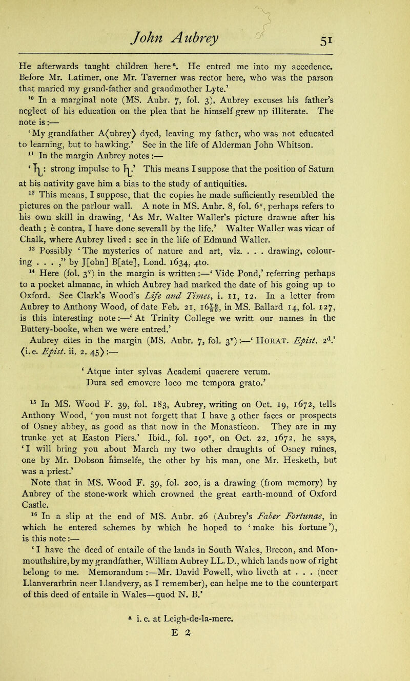 He afterwards taught children herea. He entred me into my accedence. Before Mr. Latimer, one Mr. Taverner was rector here, who was the parson that maried my grand-father and grandmother Lyte.’ 10 In a marginal note (MS. Aubr. 7, fol. 3), Aubrey excuses his father’s neglect of his education on the plea that he himself grew up illiterate. The note is:— ‘My grandfather A(ubrey) dyed, leaving my father, who was not educated to learning, but to hawking.’ See in the life of Alderman John Whitson. 11 In the margin Aubrey notes :— ‘ Ty strong impulse to J^.’ This means I suppose that the position of Saturn at his nativity gave him a bias to the study of antiquities. 12 This means, I suppose, that the copies he made sufficiently resembled the pictures on the parlour wall. A note in MS. Aubr. 8, fol. 6V, perhaps refers to his own skill in drawing, ‘As Mr. Walter Waller’s picture drawne after his death ; e contra, I have done severall by the life.’ Walter Waller was vicar of Chalk, where Aubrey lived : see in the life of Edmund Waller. 13 Possibly ‘ The mysteries of nature and art, viz. . . . drawing, colour- ing . . . ,” by J[ohn] B[ate], Lond. 1634, 4to- 14 Here (fol. 3V) in the margin is written :—‘ Vide Pond,’ referring perhaps to a pocket almanac, in which Aubrey had marked the date of his going up to Oxford. See Clark’s Wood’s Life and Times, i. 11, 12. In a letter from Aubrey to Anthony Wood, of date Feb. 21, i6|$, in MS. Ballard 14, fol. 127, is this interesting note:—‘ At Trinity College we writt our names in the Buttery-booke, when we were entred.’ Aubrey cites in the margin (MS. Aubr. 7, fol. 3V):—‘ Horat. Epist. 2d.’ (i.e. Epist. ii. 2. 45) :— 15 In MS. Wood F. 39, fol. 183, Aubrey, writing on Oct. 19, 1672, tells Anthony Wood, ‘ you must not forgett that I have 3 other faces or prospects of Osney abbey, as good as that now in the Monasticon. They are in my trunke yet at Easton Piers.’ Ibid., fol. I90v, on Oct. 22, 1672, he says, ‘ I will bring you about March my two other draughts of Osney mines, one by Mr. Dobson bimselfe, the other by his man, one Mr. Hesketh, but was a priest.’ Note that in MS. Wood F. 39, fol. 200, is a drawing (from memory) by Aubrey of the stone-work which crowned the great earth-mound of Oxford Castle. 16 In a slip at the end of MS. Aubr. 26 (Aubrey’s Faber Fortunae, in which he entered schemes by which he hoped to ‘make his fortune’), is this note:— ‘ I have the deed of entaile of the lands in South Wales, Brecon, and Mon- mouthshire, by my grandfather, William Aubrey LL. D., which lands now of right belong to me. Memorandum :—Mr. David Powell, who liveth at . . . (neer Llanverarbrin neer Llandvery, as I remember), can helpe me to the counterpart of this deed of entaile in Wales—quod N. B.’ ‘ Atque inter sylvas Academi quaerere verum. Dura sed emovere loco me tempora grato.’ i. e. at Leigh-de-la-mere. E %