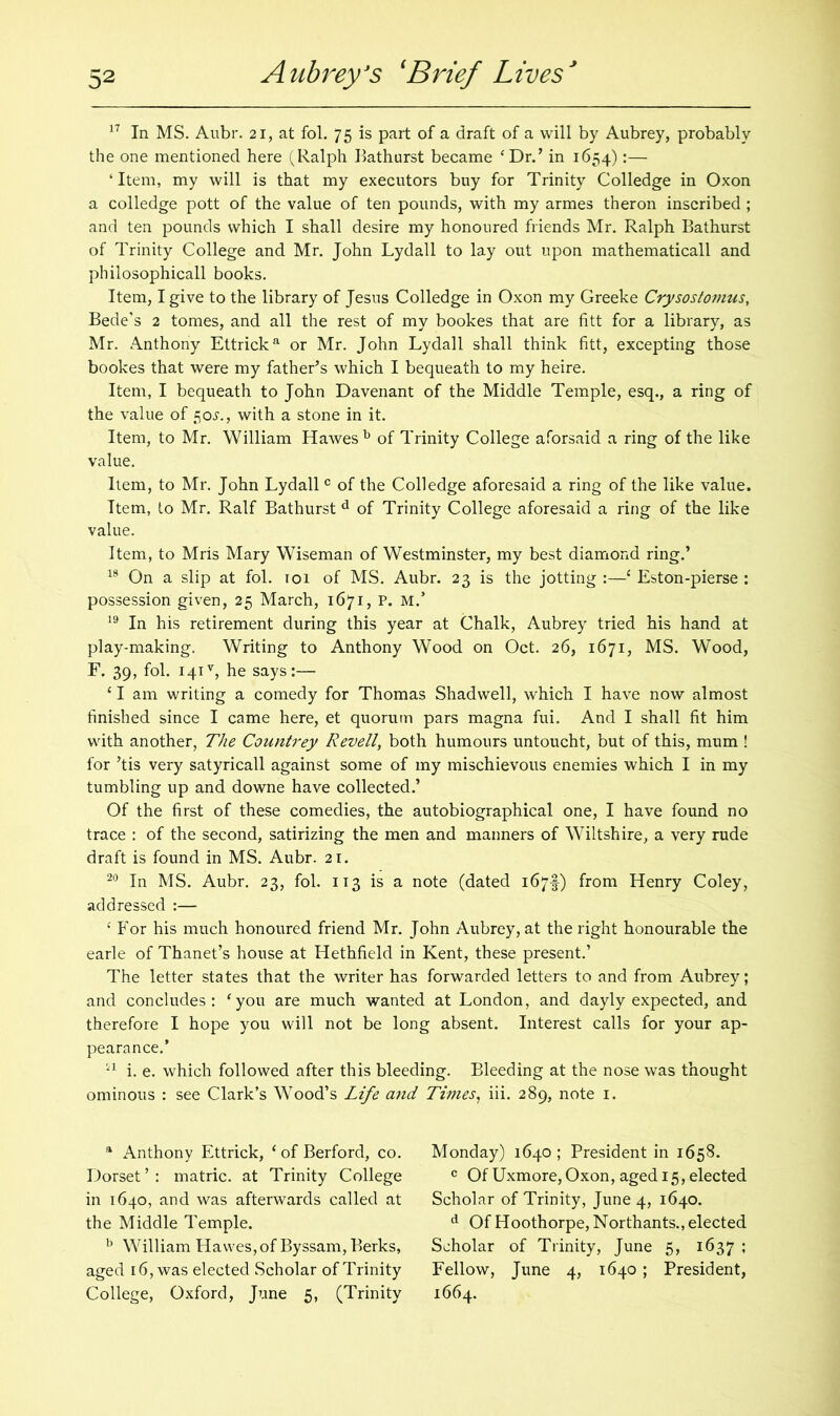17 In MS. Aubr. 21, at fol. 75 is part of a draft of a will by Aubrey, probably the one mentioned here (Ralph Bathurst became ‘Dr.’ in 1654):— ‘Item, my will is that my executors buy for Trinity Colledge in Oxon a colledge pott of the value of ten pounds, with my armes theron inscribed ; and ten pounds which I shall desire my honoured friends Mr. Ralph Bathurst of Trinity College and Mr. John Lydall to lay out upon mathematicall and philosophicall books. Item, I give to the library of Jesus Colledge in Oxon my Greeke Crysoslomus, Bede’s 2 tomes, and all the rest of my bookes that are fitt for a library, as Mr. Anthony Ettricka or Mr. John Lydall shall think fitt, excepting those bookes that were my father’s which I bequeath to my heire. Item, I bequeath to John Davenant of the Middle Temple, esq., a ring of the value of 50^., with a stone in it. Item, to Mr. William Hawes b of Trinity College aforsaid a ring of the like value. Item, to Mr. John Lydall c of the Colledge aforesaid a ring of the like value. Item, to Mr. Ralf Bathurst d of Trinity College aforesaid a ring of the like value. Item, to Mris Mary Wiseman of Westminster, my best diamond ring.’ 18 On a slip at fol. 101 of MS. Aubr. 23 is the jotting :—c Eston-pierse : possession given, 25 March, 1671, P. M.’ 19 In his retirement during this year at Chalk, Aubrey tried his hand at play-making. Writing to Anthony Wood on Oct. 26, 1671, MS. Wood, F. 39, fol. 141% he says:— 11 am writing a comedy for Thomas Shadwell, which I have now almost finished since I came here, et quorum pars magna fui. And I shall fit him with another, The Countrey Revell, both humours untoucht, but of this, mum ! for ’tis very satyricall against some of my mischievous enemies which I in my tumbling up and downe have collected.’ Of the first of these comedies, the autobiographical one, I have found no trace : of the second, satirizing the men and manners of Wiltshire, a very rude draft is found in MS. Aubr. 21. 20 In MS. Aubr. 23, fol. 113 is a note (dated 167U from Henry Coley, addressed :— ‘ For his much honoured friend Mr. John Aubrey, at the right honourable the earle of Thanet’s house at Hethfield in Kent, these present.’ The letter states that the writer has forwarded letters to and from Aubrey; and concludes: ‘you are much wanted at London, and dayly expected, and therefore I hope you will not be long absent. Interest calls for your ap- pearance.’ H i. e. which followed after this bleeding. Bleeding at the nose was thought ominous : see Clark’s Wood’s Life and Times, iii. 289, note 1. a Anthony Ettrick, ‘ of Berford, co. Dorset’: matric. at Trinity College in 1640, and was afterwards called at the Middle Temple. b William Hawes,of Byssam, Berks, aged 16, was elected Scholar of Trinity College, Oxford, June 5, (Trinity Monday) 1640 ; President in 1658. c Of Uxmore, Oxon, aged 15, elected Scholar of Trinity, June 4, 1640. d Of Hoothorpe,Northants., elected Scholar of Trinity, June 5, 1637 ; Fellow, June 4, 1640; President, 1664.