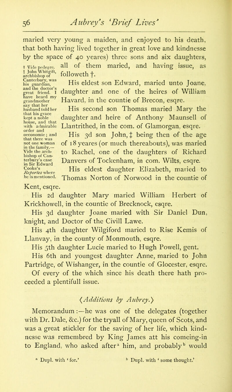 maried very young a maiden, and enjoyed to his death, that both having lived together in great love and kindnesse by the space of 40 yeares) three sons and six daughters, t Vide pedesre all of them maried, and having issue, as followeth f. hitntgeuaSn7^s His eldest son Edward, maried unto Joane, |^ath^fr?e°nd°r 1 daughter and one of the heires of William grandmotherHavard, in the countie of Brecon, esqre. husband told her His second son Thomas maried Mary the kept a*noblee daughter and heire of Anthony Maunsell of house, and that .... with admirable Llantrithed, in the com. of Glamorgan, esqre. order and , ’ _ , . , . , r i oeconomie; and His 3d son John, I being then of the age that there was ° J not one woman of i8yeares(or much thereabouts), was maried in the family.— v ' vide the arch- to Rachel, one of the daughters of Richard bishop of Can- 0 inrsh-rEdwatd Danvers of Tockenham, in com. Wilts, esqre. Cooke’s His eldest daughter Elizabeth, maried to Reportes where 0 ’ he is mentioned. Thomas Norton of Norwood in the countie of Kent, esqre. His 2d daughter Mary maried William Herbert of Krickhowell, in the countie of Brecknock, esqre. His 3d daughter Joane maried with Sir Daniel Dun, knight, and Doctor of the Civill Lawe. His 4th daughter Wilgiford maried to Rise Kemis of Llanvay, in the county of Monmouth, esqre. His 5th daughter Lucie maried to Hugh Powell, gent. His 6th and youngest daughter Anne, maried to John Partridge, of Wishanger, in the countie of Glocester, esqre. Of every of the which since his death there hath pro- ceeded a plentifull issue. (Additions by Aubrey.) Memorandum he was one of the delegates (together with Dr. Dale, &c.) for the tryall of Mary, queen of Scots, and was a great stickler for the saving of her life, which kind- nesse was remembred by King James att his comeing-in to England, who asked aftera him, and probablyb would Dupl. with ‘ for.’ Dupl. with 1 some thought.’