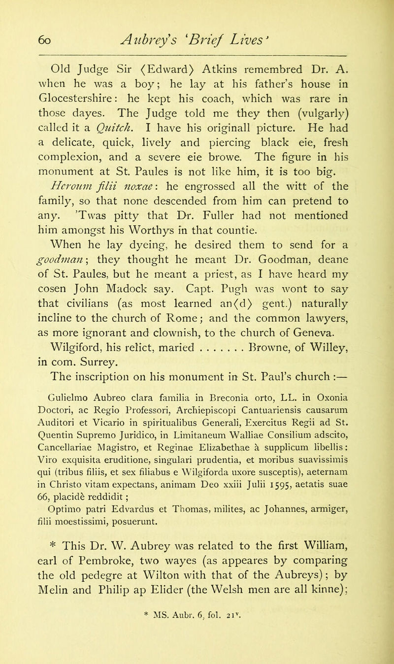 Old Judge Sir (Edward) Atkins remembred Dr. A. when he was a boy; he lay at his father’s house in Glocestershire: he kept his coach, which was rare in those dayes. The Judge told me they then (vulgarly) called it a Quitch. I have his originall picture. He had a delicate, quick, lively and piercing black eie, fresh complexion, and a severe eie browe. The figure in his monument at St. Paules is not like him, it is too big. Heroum filii noxae: he engrossed all the witt of the family, so that none descended from him can pretend to any. ’Twas pitty that Dr. Fuller had not mentioned him amongst his Worthys in that countie. When he lay dyeing, he desired them to send for a goodman; they thought he meant Dr. Goodman, deane of St. Paules, but he meant a priest, as I have heard my cosen John Madock say. Capt. Pugh was wont to say that civilians (as most learned an(d) gent.) naturally incline to the church of Rome; and the common lawyers, as more ignorant and clownish, to the church of Geneva. Wilgiford, his relict, maried Browne, of Willey, in com. Surrey. The inscription on his monument in St. Paul’s church :— Gulielmo Aubreo clara familia in Breconia orto, LL. in Oxonia Doctori, ac Regio Professori, Archiepiscopi Cantuariensis causarum Auditori et Vicario in spiritualibus Generali, Exercitus Regii ad St. Quentin Supremo Juridico, in Limitaneum Walliae Consilium adscito, Cancellariae Magistro, et Reginae Elizabethae h supplicum libellis: Viro exquisita eruditione, singulari prudentia, et moribus suavissimis qui (tribus filiis, et sex filiabus e Wilgiforda uxore susceptis), aeternam in Christo vitam expectans, animam Deo xxiii Julii 1595, aetatis suae 66, placide reddidit; Optimo patri Edvardus et Thomas, milites, ac Johannes, armiger, filii moestissimi, posuerunt. * This Dr. W. Aubrey was related to the first William, earl of Pembroke, two wayes (as appeares by comparing the old pedegre at Wilton with that of the Aubreys); by Melin and Philip ap Elider (the Welsh men are all kinne);