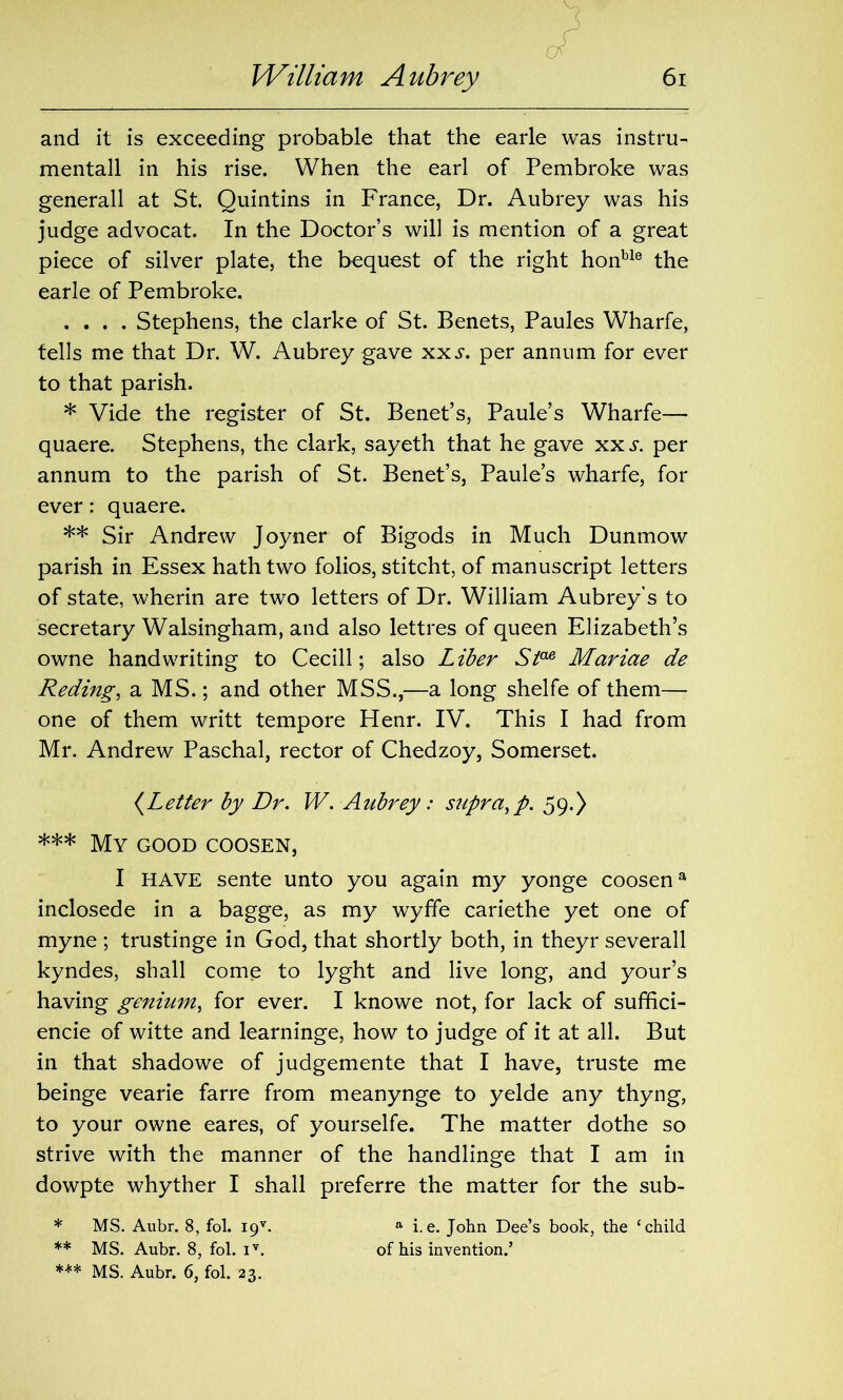 and it is exceeding probable that the earle was instru- mental! in his rise. When the earl of Pembroke was generall at St. Quintins in France, Dr. Aubrey was his judge advocat. In the Doctor’s will is mention of a great piece of silver plate, the bequest of the right honble the earle of Pembroke. .... Stephens, the clarke of St. Benets, Paules Wharfe, tells me that Dr. W. Aubrey gave xxs. per annum for ever to that parish. * Vide the register of St. Benet’s, Paule’s Wharfe— quaere. Stephens, the dark, sayeth that he gave xx.y. per annum to the parish of St. Benet’s, Paule’s wharfe, for ever: quaere. ** Sir Andrew Joyner of Bigods in Much Dunmow parish in Essex hath two folios, stitcht, of manuscript letters of state, wherin are two letters of Dr. William Aubrey's to secretary Walsingham, and also lettres of queen Elizabeth’s owne handwriting to Cecill; also Liber Siae Mariae de Reding, a MS.; and other MSS.,—a long shelfe of them— one of them writt tempore Henr. IV. This I had from Mr. Andrew Paschal, rector of Chedzoy, Somerset. (Letter by Dr. W. Aubrey: supra, p. 59.) *** My good coosen, I HAVE sente unto you again my yonge coosena inclosede in a bagge, as my wyffe cariethe yet one of myne ; trustinge in God, that shortly both, in theyr severall kyndes, shall come to lyght and live long, and your’s having genium, for ever. I knowe not, for lack of suffici- encie of witte and learninge, how to judge of it at all. But in that shadowe of judgemente that I have, truste me beinge vearie farre from meanynge to yelde any thyng, to your owne eares, of yourselfe. The matter dothe so strive with the manner of the handlinge that I am in dowpte whyther I shall preferre the matter for the sub- * MS. Aubr. 8, fol. i9v. a i.e. John Dee’s book, the ‘child ** MS. Aubr. 8, fol. iv. of his invention.’