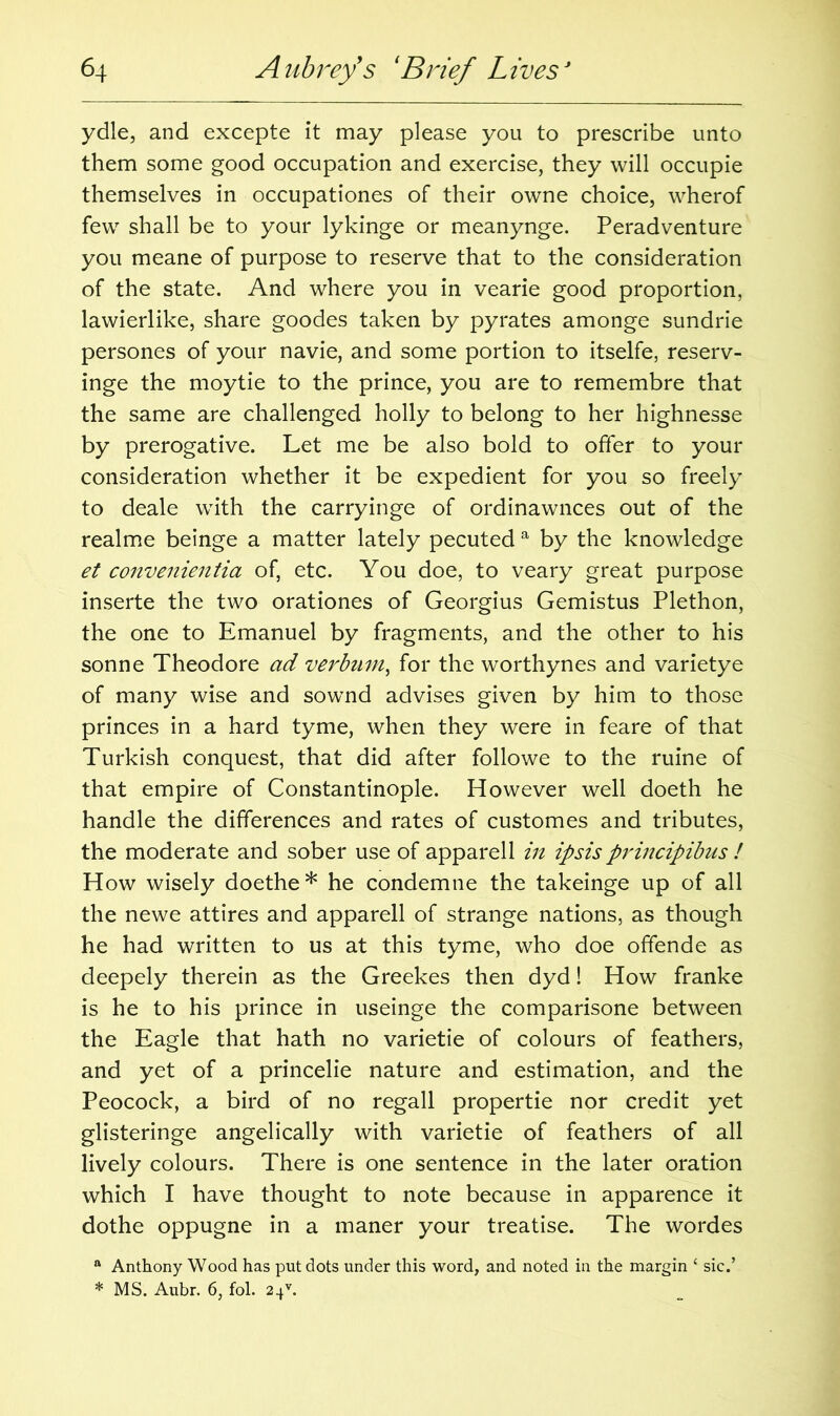 ydle, and excepte it may please you to prescribe unto them some good occupation and exercise, they will occupie themselves in occupationes of their owne choice, wherof few shall be to your lykinge or meanynge. Peradventure you meane of purpose to reserve that to the consideration of the state. And where you in vearie good proportion, lawierlike, share goodes taken by pyrates amonge sundrie persones of your navie, and some portion to itselfe, reserv- inge the moytie to the prince, you are to remembre that the same are challenged holly to belong to her highnesse by prerogative. Let me be also bold to offer to your consideration whether it be expedient for you so freely to deale writh the carryinge of ordinawnces out of the realme beinge a matter lately pecuted a by the knowledge et convenientia of, etc. You doe, to veary great purpose inserte the two orationes of Georgius Gemistus Plethon, the one to Emanuel by fragments, and the other to his sonne Theodore ad verbum, for the worthynes and varietye of many wise and sownd advises given by him to those princes in a hard tyme, when they were in feare of that Turkish conquest, that did after followe to the ruine of that empire of Constantinople. However well doeth he handle the differences and rates of customes and tributes, the moderate and sober use of apparell in ipsis principibus ! How wisely doethe* he condemne the takeinge up of all the newe attires and apparell of strange nations, as though he had written to us at this tyme, who doe offende as deepely therein as the Greekes then dyd! How franke is he to his prince in useinge the comparisone between the Eagle that hath no varietie of colours of feathers, and yet of a princelie nature and estimation, and the Peocock, a bird of no regall propertie nor credit yet glisteringe angelically with varietie of feathers of all lively colours. There is one sentence in the later oration which I have thought to note because in apparence it dothe oppugne in a maner your treatise. The wordes a Anthony Wood has put dots under this word, and noted in the margin ‘ sic.’