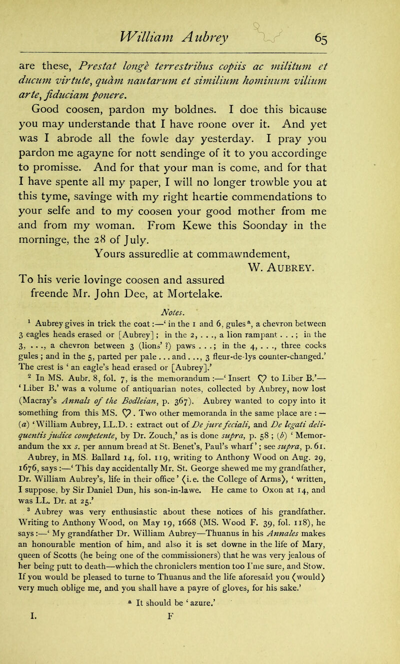are these, Prestat longe terrestribus copiis ac militum et ducum virtute, quam nautarum et similium hominum vilium arte, jiduciam ponere. Good coosen, pardon my boldnes. I doe this bicause you may understande that I have roone over it. And yet was I abrode all the fowle day yesterday. I pray you pardon me agayne for nott sendinge of it to you accordinge to promisse. And for that your man is come, and for that I have spente all my paper, I will no longer trowble you at this tyme, savinge with my right heartie commendations to your selfe and to my coosen your good mother from me and from my woman. From Kewe this Soonday in the morninge, the 28 of July. Yours assuredlie at commawndement, W. Aubrey. To his verie lovinge coosen and assured freende Mr. John Dee, at Mortelake. Notes. 1 Aubrey gives in trick the coat:—‘ in the 1 and 6, gules a, a chevron between 3 eagles heads erased or [Aubrey] ; in the 2, . . ., a lion rampant . . .; in the 3, .. ., a chevron between 3 (lions’ ?) paws . . .; in the 4, . . ., three cocks gules ; and in the 5, parted per pale ... and. .., 3 fleur-de-lys counter-changed.’ The crest is ‘ an eagle’s head erased or [Aubrey].’ 2 In MS. Aubr. 8, fol. 7, is the memorandum :—‘ Insert C? to Liber B.’— ‘ Liber B.’ was a volume of antiquarian notes, collected by Aubrey, now lost (Macray’s Annals of the Bodleian, p. 367). Aubrey wanted to copy into it something from this MS. . Two other memoranda in the same place are : — {a) ‘William Aubrey, LL.D. : extract out of De jurefeciali, and De legati deli- quentis judice competente, by Dr. Zouch,’ as is done supra, p. 58 ; {b) ‘ Memor- andum the xx s. per annum bread at St. Benet’s, Paul’s wharf’; see supra, p. 61. Aubrey, in MS. Ballard 14, fol. 119, writing to Anthony Wood on Aug. 29, 1676, says :—‘ This day accidentally Mr. St. George shewed me my grandfather, Dr. William Aubrey’s, life in their office ’ (i.e. the College of Arms), ‘ written, I suppose, by Sir Daniel Dun, his son-in-la we. He came to Oxon at 14, and was LL. Dr. at 25.’ 3 Aubrey was very enthusiastic about these notices of his grandfather. Writing to Anthony Wood, on May 19, 1668 (MS. Wood F. 39, fol. 118), he says:—‘ My grandfather Dr. William Aubrey—Thuanus in his Annales makes an honourable mention of him, and also it is set downe in the life of Mary, queen of Scotts (he being one of the commissioners) that he was very jealous of her being putt to death—which the chroniclers mention too I’me sure, and Stow. If you would be pleased to turne to Thuanus and the life aforesaid you (would) very much oblige me, and you shall have a payre of gloves, for his sake.’ ft It should be 4 azure.’ F I.