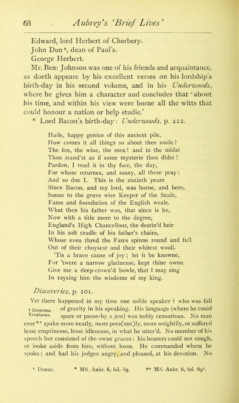 Edward, lord Herbert of Cherbery. John Duna, dean of Paul’s. George Herbert. Mr. Ben: Johnson was one of his friends and acquaintance, as doeth appeare by his excellent verses on his lordship’s birth-day in his second volume, and in his Underwoods, where he gives him a character and concludes that ; about his time, and within his view were borne all the witts that could honour a nation or help studie/ * Lord Bacon’s birth-day: Underwoods, p. 222. Haile, happy genius of this ancient pile, How comes it all things so about thee smile? The fire, the wine, the men! and in the midst Thou stand’st as if some mysterie thou didst ! Pardon, I read it in thy face, the day, For whose returnes, and many, all these pray: And so doe I. This is the sixtieth yeare Since Bacon, and my lord, was borne, and here, Sonne to the grave wise Keeper of the Seale, Fame and foundation of the English weale. What then his father was, that since is he, Now with a title more to the degree, England’s High Chancellour, the destin’d heir In his soft cradle of his father’s chaire, Whose even thred the Fates spinne round and full Out of their choysest- and their whitest wool!. ’Tis a brave cause of joy ; let it be knowne, For ’twere a narrow gladnesse, kept thine owne. Give me a deep-crown’d bowle, that I may sing In raysing him the wisdome of my king. Discoveries, p. 101. Yet there happened in my time one noble speaker t who was full t Dominos °f gravity in his speaking. His language (where he could Verulanus. spare or passe-by a jest) was nobly censorious. No man ever** spake more neatly, more pres(ent)ly, more weightily, or suffered lesse emptinesse, lesse idlenesse, in what he utter’d. No member of his speech but consisted of the owne graces : his hearers could not cough, or looke aside from him, without losse. He commanded where he spoke; and had his judges angry, and pleased, at his devotion. No