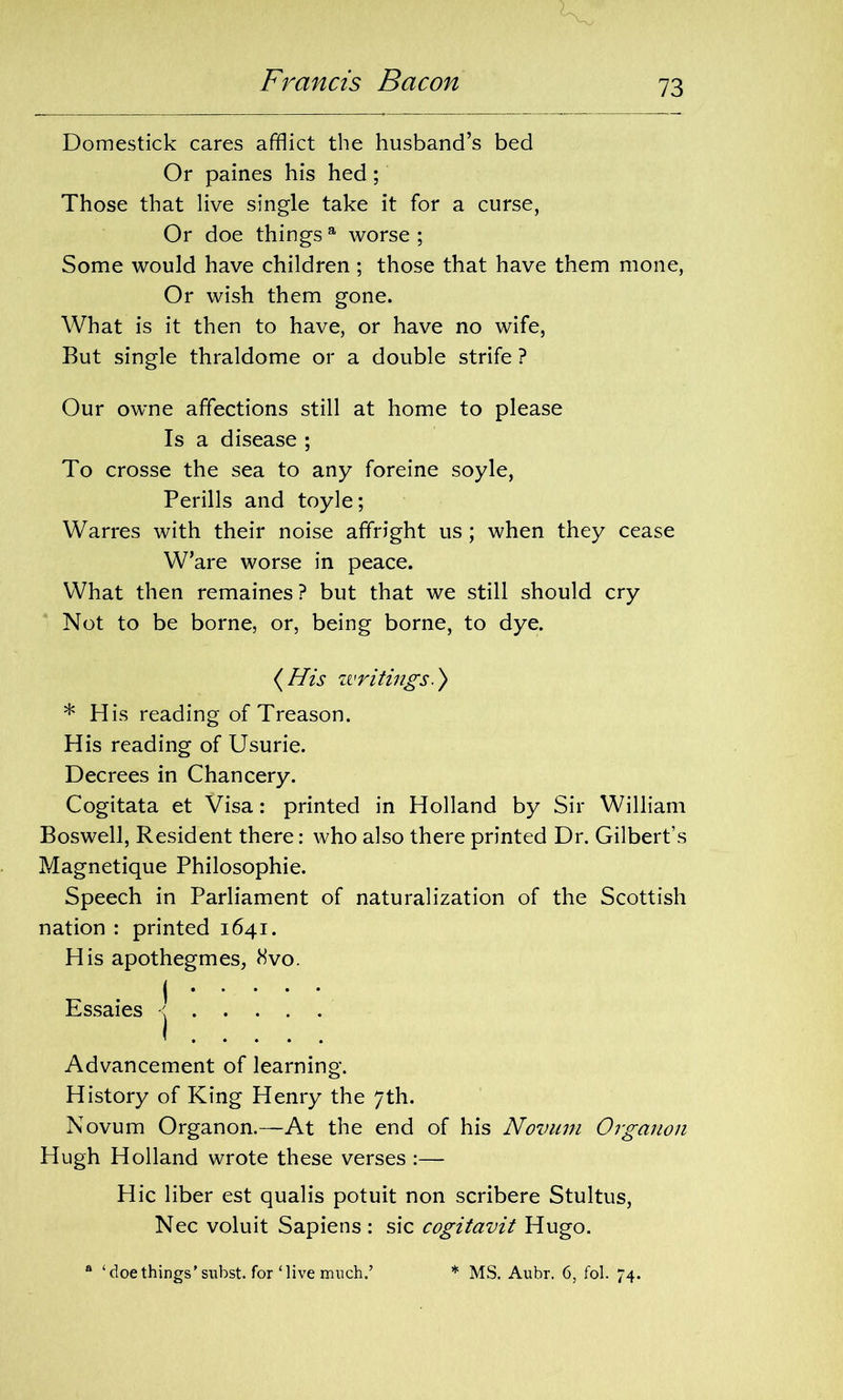 Domestick cares afflict the husband’s bed Or paines his hed ; Those that live single take it for a curse, Or doe things a worse ; Some would have children ; those that have them mone, Or wish them gone. What is it then to have, or have no wife, But single thraldome or a double strife ? Our owne affections still at home to please Is a disease ; To crosse the sea to any foreine soyle, Perills and toyle; Warres with their noise affright us; when they cease W’are worse in peace. What then remaines? but that we still should cry Not to be borne, or, being borne, to dye. {His writings.) * His reading of Treason. His reading of Usurie. Decrees in Chancery. Cogitata et Visa: printed in Holland by Sir William Boswell, Resident there: who also there printed Dr. Gilbert’s Magnetique Philosophie. Speech in Parliament of naturalization of the Scottish nation : printed 1641. His apothegmes, 8vo. Essaies -j Advancement of learning. History of King Henry the 7th. Novum Organon.—At the end of his Novum Organon Hugh Holland wrote these verses :— Hie liber est qualis potuit non scribere Stultus, Nec voluit Sapiens : sic cogitavit Hugo.