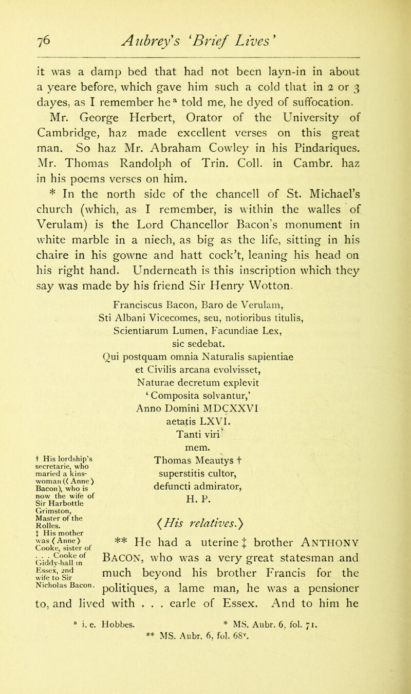 it was a damp bed that had not been layn-in in about a yeare before, which gave him such a cold that in 2 or 3 dayes, as I remember he a told me, he dyed of suffocation. Mr. George Herbert, Orator of the University of Cambridge, haz made excellent verses on this great man. So haz Mr. Abraham Cowley in his Pindariques. Mr. Thomas Randolph of Trin. Coll, in Cambr. haz in his poems verses on him. * In the north side of the chancell of St. Michael’s church (which, as I remember, is within the walles of Verulam) is the Lord Chancellor Bacon’s monument in white marble in a niech, as big as the life, sitting in his chaire in his gowne and hatt cock’t, leaning his head on his right hand. Underneath is this inscription which they say was made by his friend Sir Henry Wotton. Franciscus Bacon, Baro de Verulam, Sti Albani Vicecomes, seu, notioribus titulis, Scientiarum Lumen, Facundiae Lex, sic sedebat. Qui postquam omnia Naturalis sapientiae et Civilis arcana evolvisset, Naturae decretum explevit ‘ Composita solvantur,’ Anno Domini MDCXXVI aetastis LXVI. Tanti virf mem. t His lordship's secretarie, who maried a kins- woman (< Anne) Bacon), who is now the wife of Sir Harbottle Grimston, Master of the Rolles. t His mother was ( Anne) Cooke, sister of . . . Cooke of Giddy-hall in Essex, 2nd wife to Sir Nicholas Bacon. Thomas Meautys t superstitis cultor, defuncti admirator, H. P. (His relatives.) ** He had a uterine J brother Anthony Bacon, who was a very great statesman and much beyond his brother Francis for the politiques, a lame man, he was a pensioner to, and lived with . . . earle of Essex. And to him he