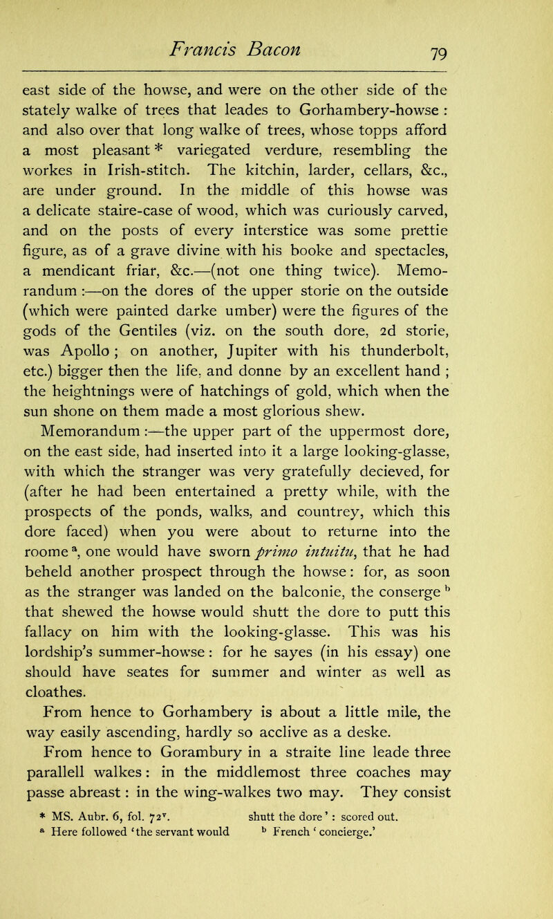 east side of the howse, and were on the other side of the stately walke of trees that leades to Gorhambery-howse : and also over that long walke of trees, whose topps afford a most pleasant * variegated verdure, resembling the workes in Irish-stitch. The kitchin, larder, cellars, &c., are under ground. In the middle of this howse was a delicate staire-case of wood, which was curiously carved, and on the posts of every interstice was some prettie figure, as of a grave divine with his booke and spectacles, a mendicant friar, &c.—(not one thing twice). Memo- randum :—on the dores of the upper storie on the outside (which were painted darke umber) were the figures of the gods of the Gentiles (viz. on the south dore, 2d storie, was Apollo; on another, Jupiter with his thunderbolt, etc.) bigger then the life, and donne by an excellent hand ; the heightnings were of hatchings of gold, which when the sun shone on them made a most glorious shew. Memorandumthe upper part of the uppermost dore, on the east side, had inserted into it a large looking-glasse, with which the stranger was very gratefully decieved, for (after he had been entertained a pretty while, with the prospects of the ponds, walks, and countrey, which this dore faced) when you were about to returne into the roome a, one would have sworn primo intuitu, that he had beheld another prospect through the howse: for, as soon as the stranger was landed on the balconie, the conserge b that shewed the howse would shutt the dore to putt this fallacy on him with the looking-glasse. This was his lordship’s summer-howse: for he sayes (in his essay) one should have seates for summer and winter as well as cloathes. From hence to Gorhambery is about a little mile, the way easily ascending, hardly so acclive as a deske. From hence to Gorambury in a straite line leade three parallell walkes: in the middlemost three coaches may passe abreast: in the wing-walkes two may. They consist * MS. Aubr. 6, fol. 72v. shutt the dore’ : scored out. a Here followed ‘ the servant would b French ‘ concierge.’