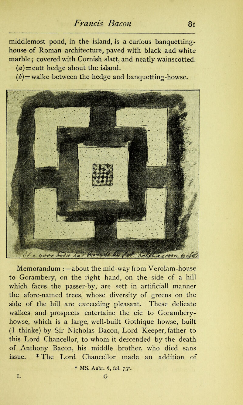 middlemost pond, in the island, is a curious banquetting- house of Roman architecture, paved with black and white marble; covered with Cornish slatt, and neatly wainscotted. (#) = cutt hedge about the island. (^) = walke between the hedge and banquetting-howse. Memorandum :—about the mid-way from Verolam-house to Gorambery, on the right hand, on the side of a hill which faces the passer-by, are sett in artificiall manner the afore-named trees, whose diversity of greens on the side of the hill are exceeding pleasant. These delicate walkes and prospects entertaine the eie to Gorambery- howse, which is a large, well-built Gothique howse, built (I thinke) by Sir Nicholas Bacon, Lord Keeper, father to this Lord Chancellor, to whom it descended by the death of Anthony Bacon, his middle brother, who died sans issue. * The Lord Chancellor made an addition of * MS. Aubr. 6, fol. 73*. I. G