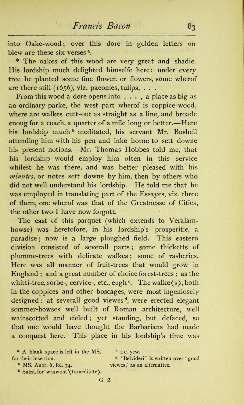 into Oake-wood; over this dore in golden letters on blew are these six verses a. * The oakes of this wood are very great and shadie. His lordship much delighted himselfe here: under every tree he planted some fine flower, or flowers, some wherof are there still (1656), viz. paeonies, tulips, . . . From this wood a dore opens into . . . , a place as big as an ordinary parke, the west part wherof is coppice-wood, where are walkes cutt-out as straight as a line, and broade enoug for a coach, a quarter of a mile long or better.—Here his lordship muchb meditated, his servant Mr. Bushell attending him with his pen and inke home to sett downe his present notions.—Mr. Thomas Hobbes told me, that his lordship would employ him often in this service whilest he was there, and was better pleased with his minutes, or notes sett downe by him, then by others who did not well understand his lordship. He told me that he was employed in translating part of the Essayes, viz. three of them, one wherof was that of the Greatnesse of Cities, the other two I have now forgott. The east of this parquet (which extends to Veralam- howse) was heretofore, in his lordship’s prosperitie, a paradise; now is a large ploughed field. This eastern division consisted of severall parts; some thicketts of plumme-trees with delicate walkes; some of rasberies. Here was all manner of fruit-trees that would grow in England ; and a great number of choice forest-trees; as the whitti-tree, sorbe-, cervice-, etc., eughc. The walke(s), both in the coppices and other boscages, were most ingeniosely designed : at severall good viewesd, were erected elegant sommer-howses well built of Roman architecture, well wainscotted and cieled; yet standing, but defaced, so that one would have thought the Barbarians had made a conquest here. This place in his lordship’s time was a A blank space is left in the MS. c i. e. yew. for their insertion. d 1 Belvideri ’ is written over ‘ good * MS. Aubr. 6, fol. 74. viewes,’ as an alternative. b Subst. for ‘ was wont ’(tomeditate). G 3