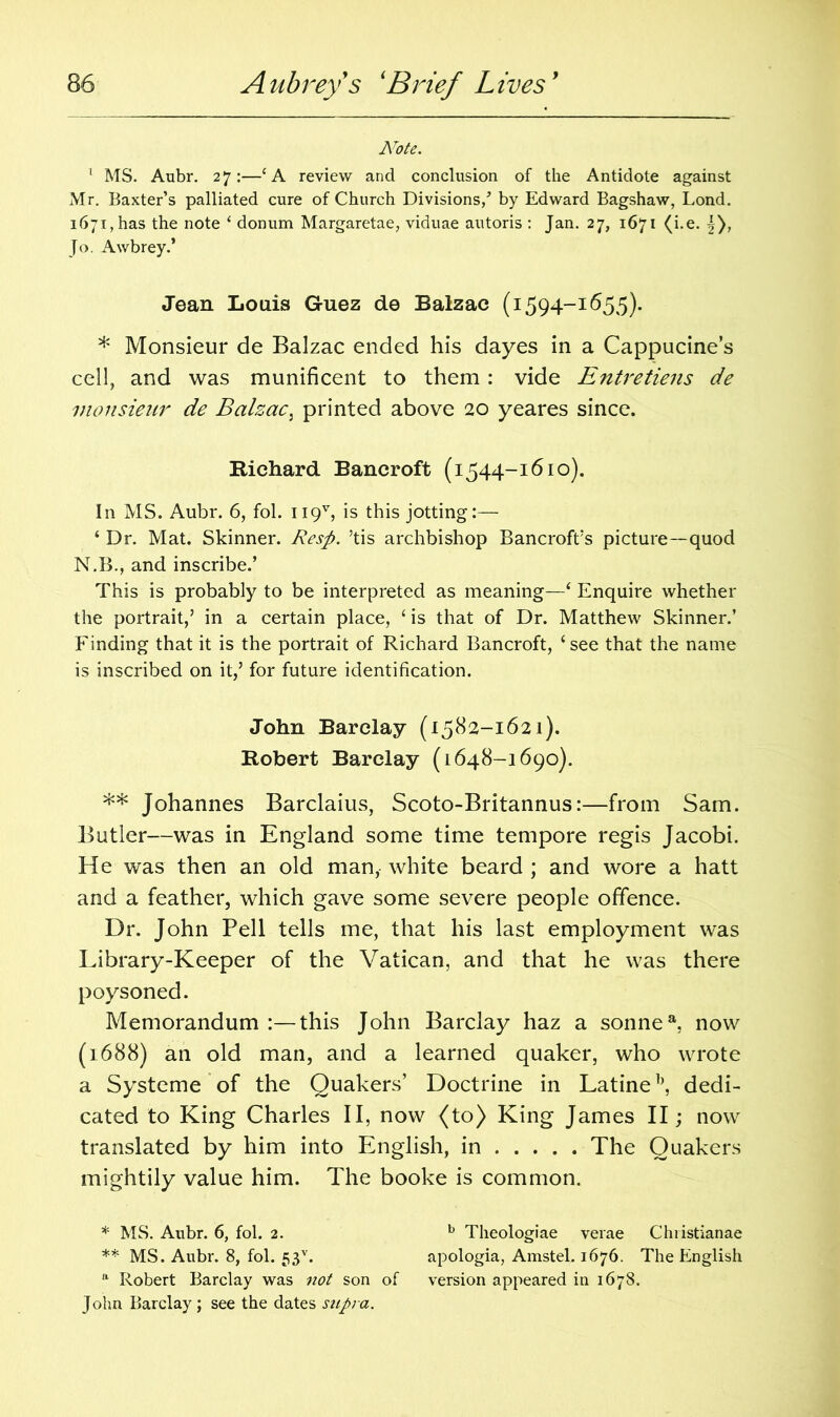 Note. 1 MS. Aubr. 27:—‘A review and conclusion of the Antidote against Mr. Baxter’s palliated cure of Church Divisions/ by Edward Bagshaw, Lond. 1671, has the note ‘ donum Margaretae, viduae autoris : Jan. 27, 1671 (i.e. |), Jo. Awbrey.’ Jean Louis G-uez de Balzac (1594-1655). * Monsieur de Balzac ended his dayes in a Cappucine’s cell, and was munificent to them: vide Entretiens de monsieur de Balzac5 printed above 20 yeares since. Richard Bancroft (1544-1610). In MS. Aubr. 6, fol. 119V, is this jotting:— ‘ Dr. Mat. Skinner. Resp. ’tis archbishop Bancroft’s picture—quod N.B., and inscribe.’ This is probably to be interpreted as meaning—‘ Enquire whether the portrait,’ in a certain place, ‘is that of Dr. Matthew Skinner.’ Finding that it is the portrait of Richard Bancroft, ‘see that the name is inscribed on it,’ for future identification. John Barclay (1582-1621). Robert Barclay (1648-1690). ** Johannes Barclaius, Scoto-Britannus:—from Sam. Butler—was in England some time tempore regis Jacobi. He was then an old man, white beard ; and wore a hatt and a feather, which gave some severe people offence. Dr. John Pell tells me, that his last employment was Library-Keeper of the Vatican, and that he was there poysoned. Memorandum this John Barclay haz a sonnea, now (1688) an old man, and a learned quaker, who wrote a Systeme of the Quakers’ Doctrine in Latineb, dedi- cated to King Charles II, now (to) King James II; now translated by him into English, in The Quakers mightily value him. The booke is common. * MS. Aubr. 6, fol. 2. b Theologiae verae Christianae ** MS. Aubr. 8, fol. 53v. apologia, Amstel. 1676. The English ft Robert Barclay was not son of version appeared in 1678. John Barclay ; see the dates supra.