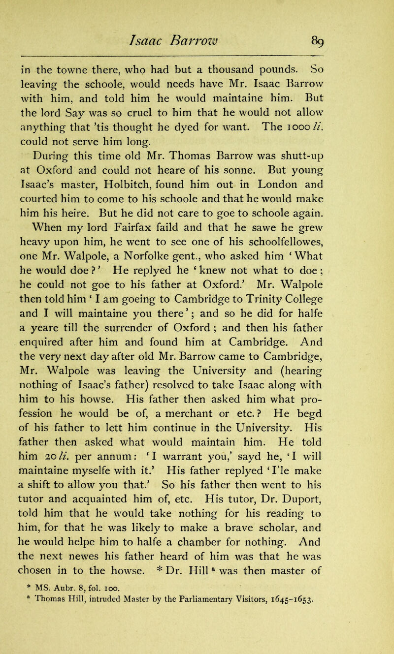 in the towne there, who had but a thousand pounds. So leaving the schoole, would needs have Mr. Isaac Barrow with him, and told him he would maintaine him. But the lord Say was so cruel to him that he would not allow anything that ’tis thought he dyed for want. The 1000//. could not serve him long. During this time old Mr. Thomas Barrow was shutt-up at Oxford and could not heare of his sonne. But young Isaac’s master, Holbitch, found him out in London and courted him to come to his schoole and that he would make him his heire. But he did not care to goe to schoole again. When my lord Fairfax faild and that he sawe he grew heavy upon him, he went to see one of his schoolfellowes, one Mr. Walpole, a Norfolke gent., who asked him ‘What he would doe?’ He replyed he ‘knew not what to doe; he could not goe to his father at Oxford.’ Mr. Walpole then told him ‘ I am goeing to Cambridge to Trinity College and I will maintaine you there ’; and so he did for halfe a yeare till the surrender of Oxford ; and then his father enquired after him and found him at Cambridge. And the very next day after old Mr. Barrow came to Cambridge, Mr. Walpole was leaving the University and (hearing nothing of Isaac’s father) resolved to take Isaac along with him to his howse. His father then asked him what pro- fession he would be of, a merchant or etc. ? He begd of his father to lett him continue in the University. His father then asked what would maintain him. He told him 20 li. per annum: ‘ I warrant you,’ sayd he, ‘ I will maintaine myselfe with it.’ His father replyed ‘I’le make a shift to allow you that.’ So his father then went to his tutor and acquainted him of, etc. His tutor, Dr. Duport, told him that he would take nothing for his reading to him, for that he was likely to make a brave scholar, and he would helpe him to halfe a chamber for nothing. And the next newes his father heard of him was that he was chosen in to the howse. * Dr. Hill a was then master of * MS. Aubr. 8, fol. 100. a Thomas Hill, intruded Master by the Parliamentary Visitors, 1645-1653.