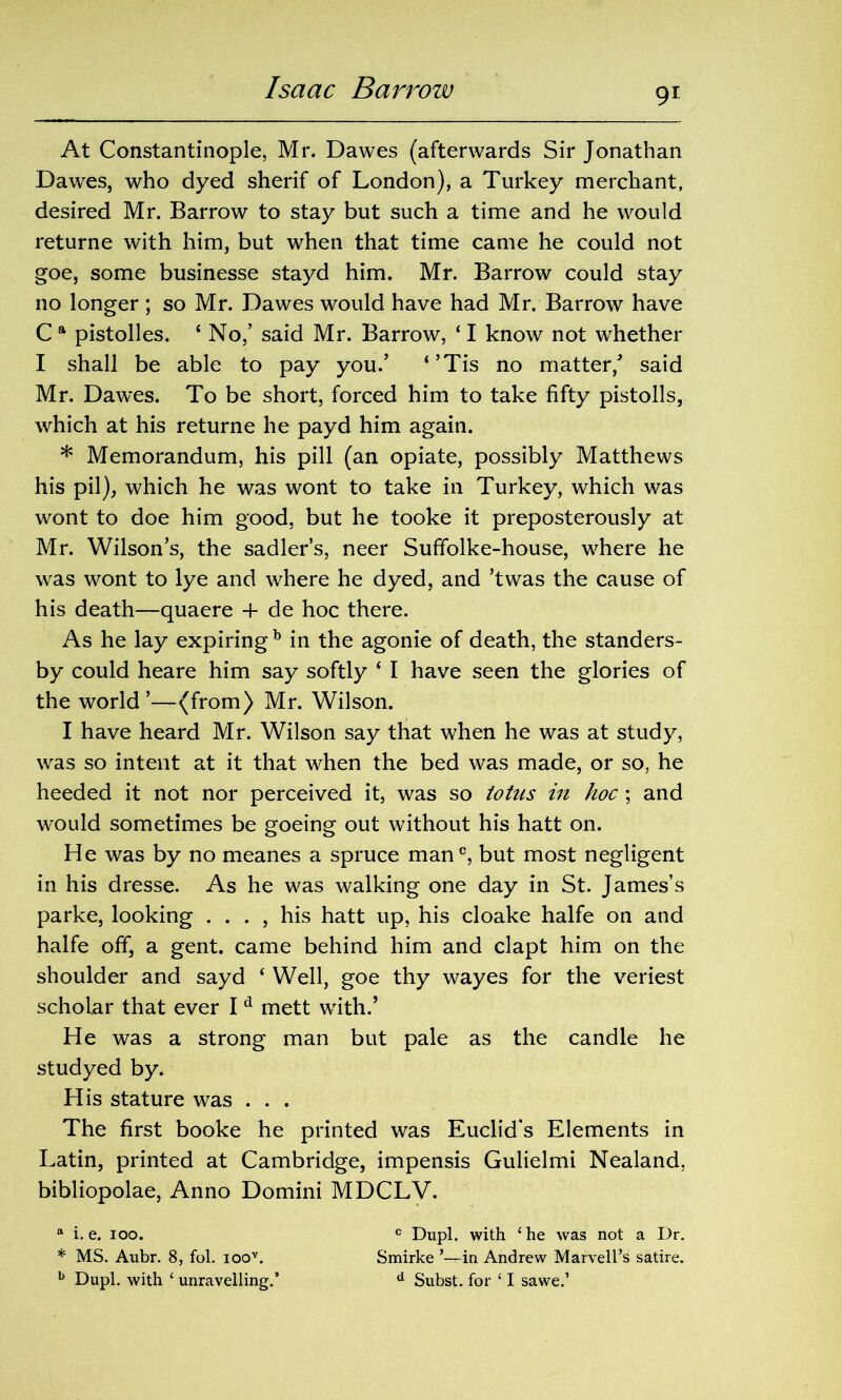 At Constantinople, Mr. Dawes (afterwards Sir Jonathan Dawes, who dyed sherif of London), a Turkey merchant, desired Mr. Barrow to stay but such a time and he would returne with him, but when that time came he could not goe, some businesse stayd him. Mr. Barrow could stay no longer ; so Mr. Dawes would have had Mr. Barrow have C a pistolles. 1 No,’ said Mr. Barrow, ‘ I know not whether I shall be able to pay you.’ ‘’Tis no matter/ said Mr. Dawes. To be short, forced him to take fifty pistolls, which at his returne he payd him again. * Memorandum, his pill (an opiate, possibly Matthews his pil), which he was wont to take in Turkey, which was wont to doe him good, but he tooke it preposterously at Mr. Wilson’s, the sadler’s, neer Suffolke-house, where he was wont to lye and where he dyed, and ’twas the cause of his death—quaere 4- de hoc there. As he lay expiring b in the agonie of death, the standers- by could heare him say softly ‘ I have seen the glories of the world’—(from) Mr. Wilson. I have heard Mr. Wilson say that when he was at study, was so intent at it that when the bed was made, or so, he heeded it not nor perceived it, was so totus in hoc; and would sometimes be goeing out without his hatt on. He was by no meanes a spruce man®, but most negligent in his dresse. As he was walking one day in St. James’s parke, looking . . . , his hatt up, his cloake halfe on and halfe off, a gent, came behind him and clapt him on the shoulder and sayd ‘ Well, goe thy wayes for the veriest scholar that ever I d mett with/ He was a strong man but pale as the candle he studyed by. His stature was . . . The first booke he printed was Euclid's Elements in Latin, printed at Cambridge, impensis Gulielmi Nealand, bibliopolae, Anno Domini MDCLV. a i. e. ioo. c Dupl. with ‘he was not a Dr. * MS. Aubr. 8, fol. ioov. Smirke ’—in Andrew Marvell’s satire. b Dupl. with ‘ unravelling.’ d Subst. for ‘ I sawe.’