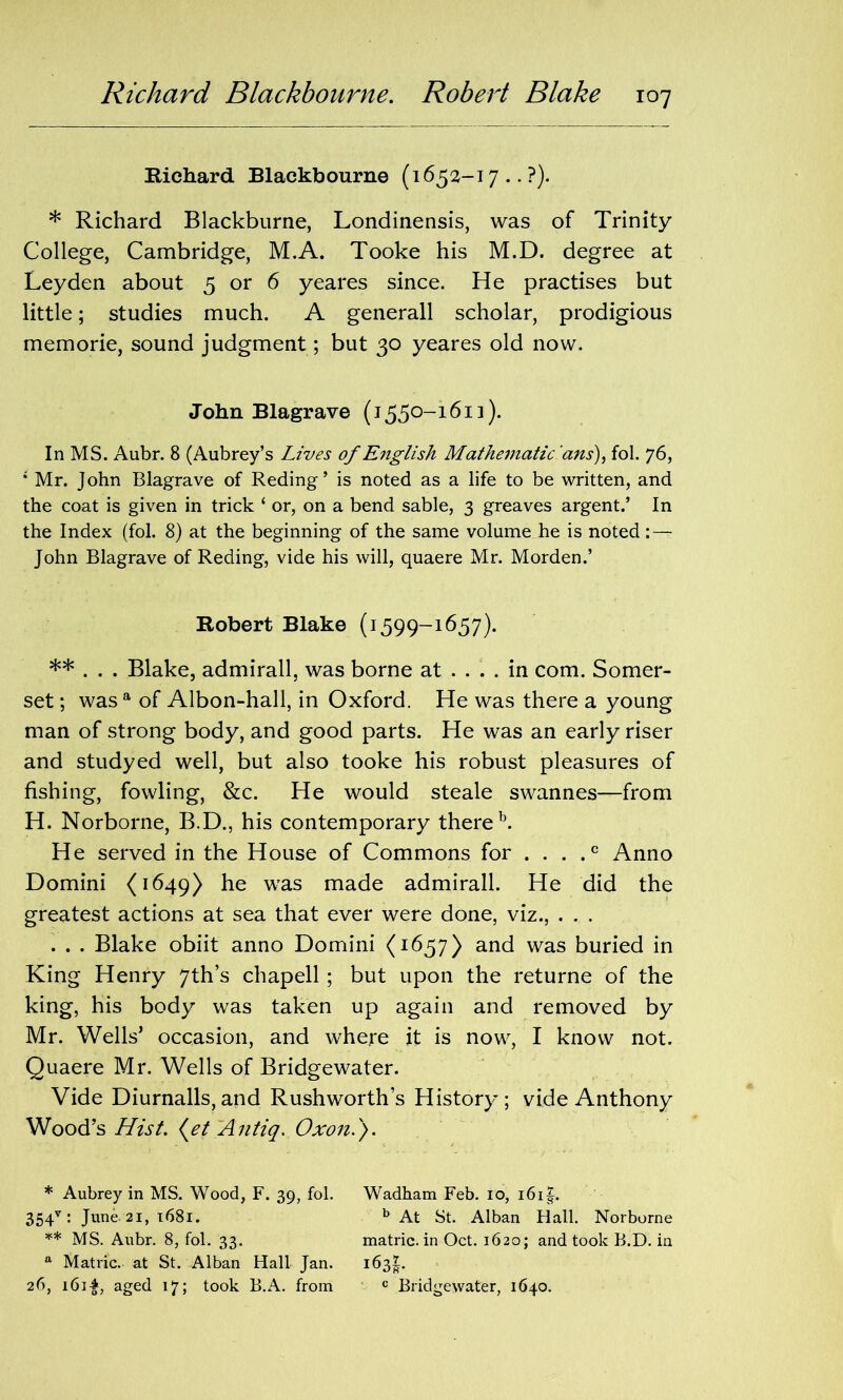 Richard Blackbourne (1652-17 .. ?). * Richard Blackburne, Londinensis, was of Trinity College, Cambridge, M.A. Tooke his M.D. degree at Leyden about 5 or 6 yeares since. He practises but little; studies much. A generall scholar, prodigious memorie, sound judgment; but 30 yeares old now. John Blagrave (1550-1613). In MS. Aubr. 8 (Aubrey’s Lives of English Mathematic ’ans), fol. 76, ; Mr. John Blagrave of Reding’ is noted as a life to be written, and the coat is given in trick ‘ or, on a bend sable, 3 greaves argent.’ In the Index (fol. 8) at the beginning of the same volume he is noted : — John Blagrave of Reding, vide his will, quaere Mr. Morden.’ Robert Blake (1599-1657). ** . . . Blake, admirall, was borne at .... in com. Somer- set ; was a of Albon-hall, in Oxford. He was there a young man of strong body, and good parts. He was an early riser and studyed well, but also tooke his robust pleasures of fishing, fowling, &c. He would steale swannes—from H. Norborne, B.D., his contemporary there b. He served in the House of Commons for . . . .c Anno Domini (1649) he was made admirall. He did the greatest actions at sea that ever were done, viz., . . . . . . Blake obiit anno Domini (1657) and was buried in King Henry 7th s chapell; but upon the returne of the king, his body was taken up again and removed by Mr. Wells’ occasion, and where it is now, I know not. Quaere Mr. Wells of Bridgewater. Vide Diurnalls, and Rushworth’s History; vide Anthony Wood’s Hist. (et Antiq. Oxon.). * Aubrey in MS. Wood, F. 39, fol. Wadham Feb. 10, i6i|. 354v : June- 21, 1681. b At St. Alban Hall. Norborne ** MS. Aubr. 8, fol. 33. matric. in Oct. 1620; and took B.D. in a Matric. at St. Alban Hall Jan. 163^. 26, i6i£, aged 17; took B.A. from c Bridgewater, 1640.