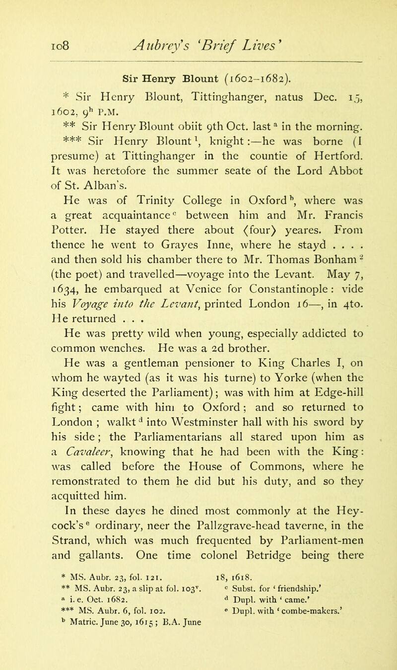 io8 Aubrey's * ** ***Brief Lives' Sir Henry Blount (1602-1682). * Sir Henry Blount, Tittinghanger, natus Dec. 15, 1602, 9h P.M. ** Sir Henry Blount obiit 9th Oct. lasta in the morning. *** Sir Henry Blount1, knight:—he was borne (I presume) at Tittinghanger in the countie of Hertford. It was heretofore the summer seate of the Lord Abbot of St. Alban’s. He was of Trinity College in Oxfordb, where was a great acquaintance0 between him and Mr. Francis Potter. He stayed there about (four) yeares. From thence he went to Grayes Inne, where he stayd . . . . and then sold his chamber there to Mr. Thomas Bonham 2 (the poet) and travelled—voyage into the Levant. May 7, 1634, he embarqued at Venice for Constantinople: vide his Voyage into the Levant, printed London 16—, in qto. He returned . . . He was pretty wild when young, especially addicted to common wenches. He was a 2d brother. He was a gentleman pensioner to King Charles I, on whom he wayted (as it was his turne) to Yorke (when the King deserted the Parliament); was with him at Edge-hill fight; came with him to Oxford; and so returned to London ; walkt d into Westminster hall with his sword by his side; the Parliamentarians all stared upon him as a Cavaleer, knowing that he had been with the King: was called before the House of Commons, where he remonstrated to them he did but his duty, and so they acquitted him. In these dayes he dined most commonly at the Hey- cock’se ordinary, neer the Pallzgrave-head taverne, in the Strand, which was much frequented by Parliament-men and gallants. One time colonel Betridge being there * MS. Aubr. 23, fol. 121. ** MS. Aubr. 23, a slip at fol. i03v. 11 i. e. Oct. 1682. *** MS. Aubr. 6, fol. 102. b Matric. June 30, 1615 ; B.A. June 18, 1618. c Subst. for ‘ friendship.’ d Dupl. with ‘ came.’ e Dupl. with ‘ combe-makers.’