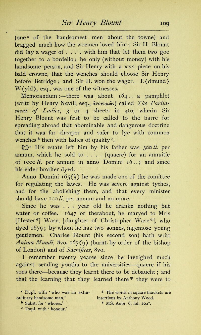 Sir Henry Blount (onea of the handsomest men about the towne) and bragged much how the woemen loved him; Sir H. Blount did lay a wager of ... . with him that let them two goe together to a bordello; he only (without money) with his handsome person, and Sir Henry with a xxs. piece on his bald crowne, that the wenches should choose Sir Henry before Betridge ; and Sir H. won the wager. E(dmund) W(yld), esq., was one of the witnesses. Memorandum:—there was about 164.. a pamphlet (writt by Henry Nevill, esq., avown&s) called The Parlia- ment of Ladies, 3 or 4 sheets in 4to, wherin Sir Henry Blount was first to be called to the barre for spreading abroad that abominable and dangerous doctrine that it was far cheaper and safer to lye with common wenches b then with ladies of quality c. His estate left him by his father was 500 li. per annum, which he sold to ... . (quaere) for an annuitie of 1000 li. per annum in anno Domini 16..; and since his elder brother dyed. Anno Domini 165(4) he was made one of the comittee for regulating the lawes. He was severe against tythes, and for the abolishing them, and that every minister should have ico li. per annum and no more. Since he was . . . year old he dranke nothing but water or coffee. 1647 or therabout, he maryed to Mris [Hesterd] Wase, [daughter of Christopher Wased], who dyed 1679 ; by whom he haz two sonnes, ingeniose young gentlemen. Charles Blount (his second son) hath writt Anima Mundi, 8vo, 167(9) (burnt.by order of the bishop of London) and of Sacrifices, 8vo. I remember twenty yeares since he inveighed much against sending youths to the universities—quaere if his sons there—because they learnt there to be debaucht; and that the learning that they learned there * they were to ft Dupl. with ‘ who was an extra- d The words in square brackets are ordinary handsome man.’ insertions by Anthony Wood. b Subst. for ‘ whores.’ * MS. Aubr. 6, fol. I02v. c Dupl. with ‘ honour.’