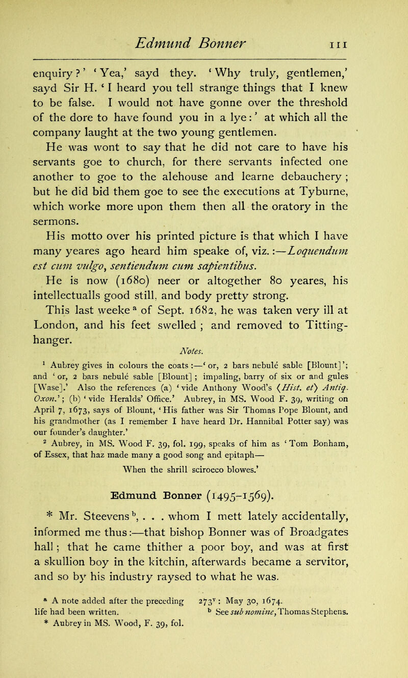 Edmund Bonner hi enquiry?’ ‘Yea,’ sayd they. ‘Why truly, gentlemen/ sayd Sir H. c I heard you tell strange things that I knew to be false. I would not have gonne over the threshold of the dore to have found you in a lye: ’ at which all the company laught at the two young gentlemen. He was wont to say that he did not care to have his servants goe to church, for there servants infected one another to goe to the alehouse and learne debauchery ; but he did bid them goe to see the executions at Tyburne, which worke more upon them then all the oratory in the sermons. His motto over his printed picture is that which I have many yeares ago heard him speake of, viz.:—Loquendum est cum vidgo, sentiendum cum sapientibus. He is now (1680) neer or altogether 80 yeares, his intellectuals good still, and body pretty strong. This last weekea of Sept. 1682, he was taken very ill at London, and his feet swelled ; and removed to Titting- hanger. Notes. 1 Aubrey gives in colours the coats:—‘or, 2 bars nebule sable [Blount]’; and ‘ or, 2 bars nebule sable [Blount] ; impaling, barry of six or and gules [Wase].’ Also the references (a) ‘vide Anthony Wood’s (Hist. et) Antiq. Oxon.' \ (b) ‘vide Heralds’ Office.’ Aubrey, in MS. Wood F. 39, writing on April 7, 1673, says of Blount, ‘His father was Sir Thomas Pope Blount, and his grandmother (as I remember I have heard Dr. Hannibal Potter say) was our founder’s daughter.’ 2 Aubrey, in MS. Wood F. 39, fob 199, speaks of him as ‘ Tom Bonham, of Essex, that haz made many a good song and epitaph— When the shrill scirocco blowes.’ Edmund Bonner (1495-1569). * Mr. Steevensb, . . . whom I mett lately accidentally, informed me thus:—that bishop Bonner was of Broadgates hall; that he came thither a poor boy, and was at first a skullion boy in the kitchin, afterwards became a servitor, and so by his industry raysed to what he was. a A note added after the preceding 273v : May 30, 1674. life had been written. b See sub nomine,Thomas Stephens. * Aubrey in MS. Wood, F. 39, fol.