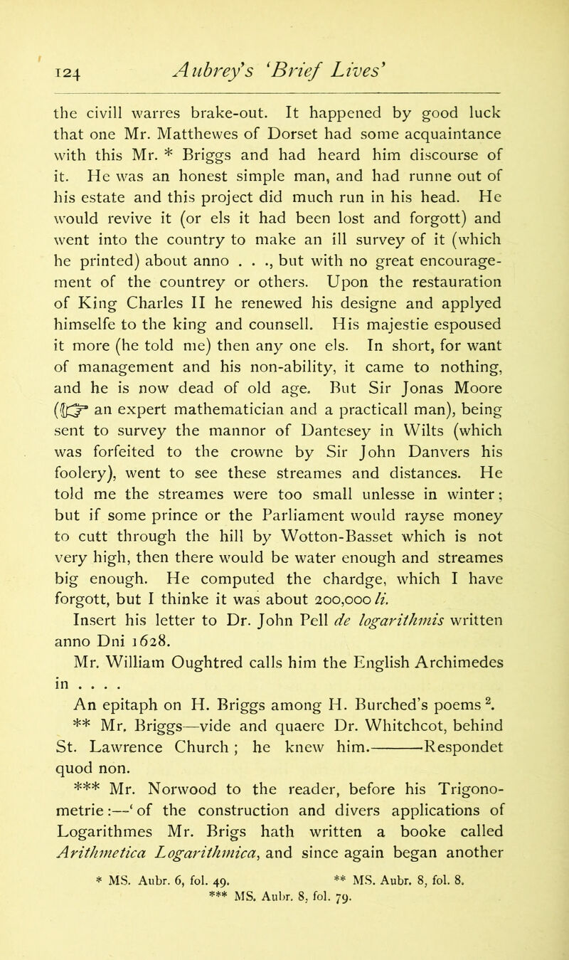 the civill warres brake-out. It happened by good luck that one Mr. Matthewes of Dorset had some acquaintance with this Mr. * Briggs and had heard him discourse of it. He was an honest simple man, and had runne out of his estate and this project did much run in his head. He would revive it (or els it had been lost and forgott) and went into the country to make an ill survey of it (which he printed) about anno . . ., but with no great encourage- ment of the countrey or others. Upon the restauration of King Charles II he renewed his designe and applyed himselfe to the king and counsell. His majestie espoused it more (he told me) then any one els. In short, for want of management and his non-ability, it came to nothing, and he is now dead of old age. But Sir Jonas Moore (JK?3 an expert mathematician and a practicall man), being sent to survey the mannor of Dantesey in Wilts (which was forfeited to the crowne by Sir John Danvers his foolery), went to see these streames and distances. He told me the streames were too small unlesse in winter; but if some prince or the Parliament would rayse money to cutt through the hill by Wotton-Basset which is not very high, then there would be water enough and streames big enough. He computed the chardge, which I have forgott, but I thinke it was about 200,000 li. Insert his letter to Dr. John Pell de logarithms written anno Dni 1628. Mr. William Oughtred calls him the English Archimedes in ... . An epitaph on H. Briggs among H. Burched’s poems2. ** Mr. Briggs—vide and quaere Dr. Whitchcot, behind St. Lawrence Church; he knew him. Respondet quod non. *** Mr. Norwood to the reader, before his Trigono- metric :—‘ of the construction and divers applications of Logarithmes Mr. Brigs hath written a booke called Arithmetica Logarithmica, and since again began another * MS. Aubr. 6, fol. 49. ** MS. Aubr. 8, fol. 8.