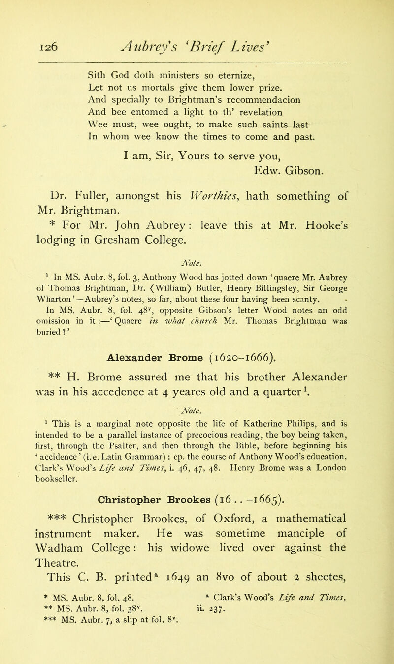 Sith God doth ministers so eternize, Let not us mortals give them lower prize. And specially to Brightman’s recommendacion And bee entomed a light to th’ revelation Wee must, wee ought, to make such saints last In whom wee know the times to come and past. I am, Sir, Yours to serve you, Edw. Gibson. Dr. Fuller, amongst his Worthies, hath something of Mr. Brightman. * For Mr. John Aubrey: leave this at Mr. Hooke’s lodging in Gresham College. ATote. 1 In MS. Aubr. 8, fol. 3, Anthony Wood has jotted down ‘quaere Mr. Aubrey of Thomas Brightman, Dr. (William) Butler, Henry Billingsley, Sir George Wharton’—Aubrey’s notes, so far, about these four having been scanty. In MS. Aubr. 8, fol. 48v, opposite Gibson’s letter Wood notes an odd omission in it :—‘ Quaere in what church Mr. Thomas Brightman was buried ? ’ Alexander Brome (1620-1666). ** H. Brome assured me that his brother Alexander was in his accedence at 4 yeares old and a quarter \ ' Note. 1 This is a marginal note opposite the life of Katherine Philips, and is intended to be a parallel instance of precocious reading, the boy being taken, first, through the Psalter, and then through the Bible, before beginning his ‘ accidence ’ (i.e. Latin Grammar) : cp. the course of Anthony Wood’s education, Clark’s Wood’s Life and Ti?nesy i. 46, 47, 48. Henry Brome was a London bookseller. Christopher Brookes (16 .. -1665). *** Christopher Brookes, of Oxford, a mathematical instrument maker. He was sometime manciple of Wadham College: his widowe lived over against the Theatre. This C. B. printeda 1649 an 8vo of about 2 sheetes, * MS. Aubr. 8, fol. 48. a Clark’s Wood’s Life and Times, ** MS. Aubr. 8, fol. 38v. ii. 237. *** MS. Aubr. 7, a slip at fol. 8V.