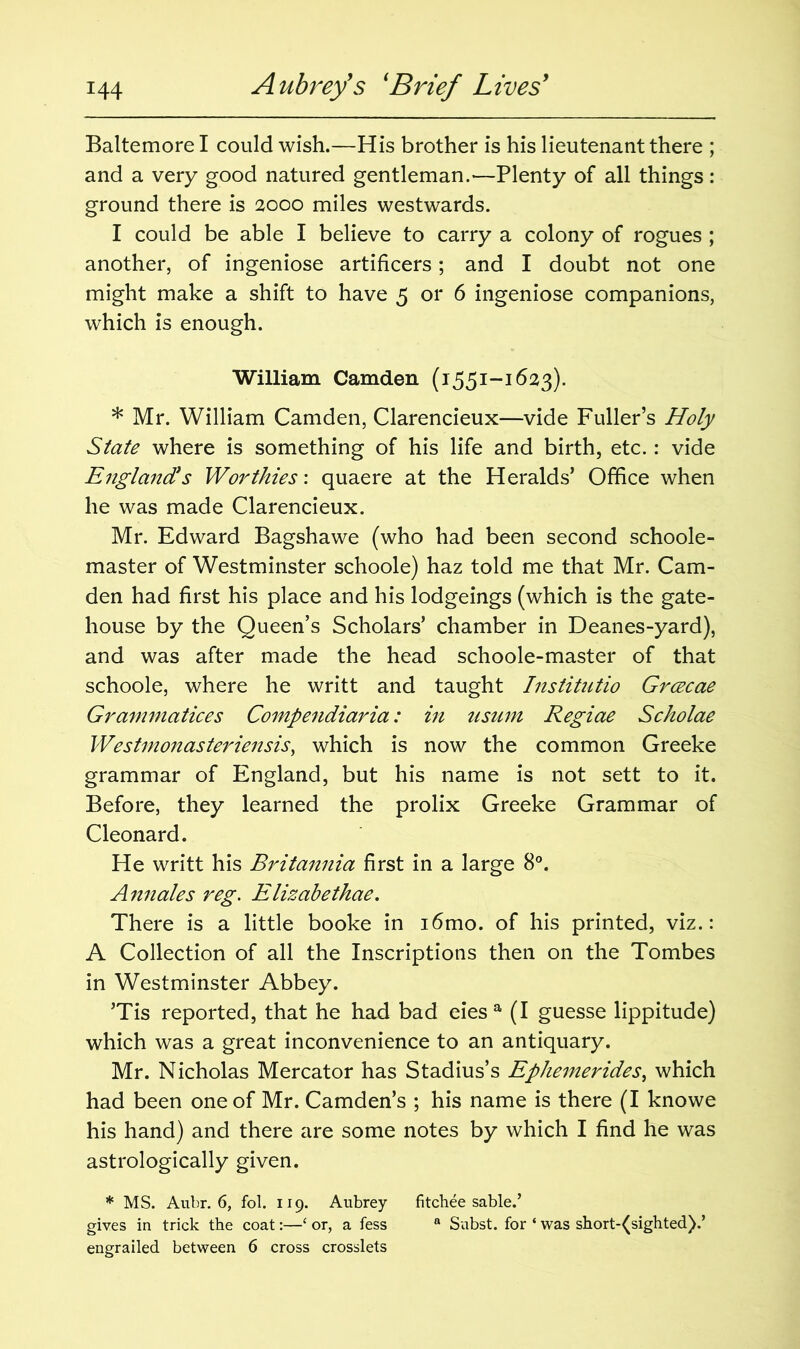 Baltemore I could wish.—His brother is his lieutenant there ; and a very good natured gentleman.—Plenty of all things: ground there is 2000 miles westwards. I could be able I believe to carry a colony of rogues ; another, of ingeniose artificers; and I doubt not one might make a shift to have 5 or 6 ingeniose companions, which is enough. William Camden (1551-1623). * Mr. William Camden, Clarencieux—vide Fuller’s Holy State where is something of his life and birth, etc. : vide England's Worthies: quaere at the Heralds’ Office when he was made Clarencieux. Mr. Edward Bagshawe (who had been second schoole- master of Westminster schoole) haz told me that Mr. Cam- den had first his place and his lodgeings (which is the gate- house by the Queen’s Scholars’ chamber in Deanes-yard), and was after made the head schoole-master of that schoole, where he writt and taught Institutio Grcecae Grammatices Compendiaria: in usum Regiae Scholae Westmonasteriensis, which is now the common Greeke grammar of England, but his name is not sett to it. Before, they learned the prolix Greeke Grammar of Cleonard. He writt his Britannia first in a large 8°. Annales reg. Elizabethae. There is a little booke in i6mo. of his printed, viz.: A Collection of all the Inscriptions then on the Tombes in Westminster Abbey. ’Tis reported, that he had bad eies a (I guesse lippitude) which was a great inconvenience to an antiquary. Mr. Nicholas Mercator has Stadius’s Ephemerides, which had been one of Mr. Camden’s ; his name is there (I knowe his hand) and there are some notes by which I find he was astrologically given. * MS. Aubr. 6, fob 119. Aubrey fitchee sable.’ gives in trick the coat:—‘ or, a fess a Subst. for ‘ was short-(sighted).’ engrailed between 6 cross crosslets