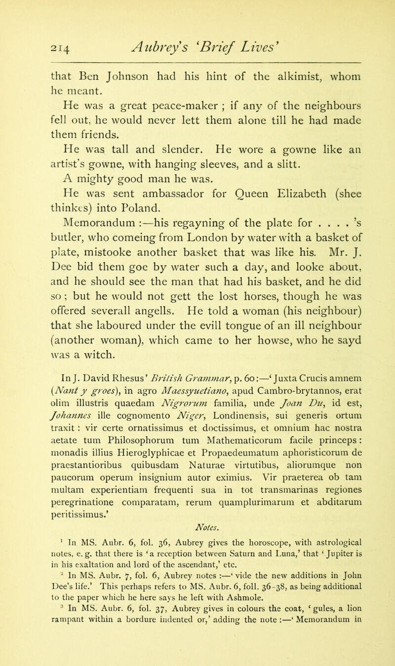 that Ben Johnson had his hint of the alkimist, whom he meant. He was a great peace-maker ; if any of the neighbours fell out, he would never lett them alone till he had made them friends. He was tall and slender. He wore a gowne like an artist’s gowne, with hanging sleeves, and a slitt. A mighty good man he was. He was sent ambassador for Queen Elizabeth (shee thinkes) into Poland. Memorandum :—his regayning of the plate for .... ’s butler, who comeing from London by water with a basket of plate, mistooke another basket that was like his. Mr. J. Dee bid them goe by water such a day, and looke about, and he should see the man that had his basket, and he did so; but he would not gett the lost horses, though he was offered severall angells. He told a woman (his neighbour) that she laboured under the evill tongue of an ill neighbour (another woman), which came to her howse, who he sayd was a witch. In J. David Rhesus ’ British Grammar, p. 60:—‘ Juxta Crucis amnem (Nant y groes), in agro Maessynetia?io, apud Cambro-brytannos, erat olim illustris quaedam Nigrorum familia, unde Joan Du, id est, Johannes ille cognomento Niger, Londinensis, sui generis ortum traxit : vir certe ornatissimus et doctissimus, et omnium hac nostra aetate turn Philosophorum turn Mathematicorum facile princeps: monadis illius Hieroglyphicae et Propaedeumatum aphoristicorum de praestantioribus quibusdam Naturae virtutibus, aliorumque non paucorum operum insignium autor eximius. Vir praeterea ob tarn multam experientiam frequenti sua in tot transmarinas regiones peregrinatione comparatam, rerum quamplurimarum et abditarum peritissimus.’ Notes. 1 In MS. Aubr. 6, fol. 36, Aubrey gives the horoscope, with astrological notes, e. g. that there is ‘a reception between Saturn and Luna/ that £ Jupiter is in his exaltation and lord of the ascendant/ etc. 2 In MS. Aubr. 7, fol. 6, Aubrey notes :—‘ vide the new additions in John Dee’s life.’ This perhaps refers to MS. Aubr. 6, foil. 36-38, as being additional to the paper which he here says he left with Ashmole. 3 In MS. Aubr. 6, fol. 37, Aubrey gives in colours the coat, ‘gules, a lion rampant within a bordure indented or/ adding the note :—‘ Memorandum in