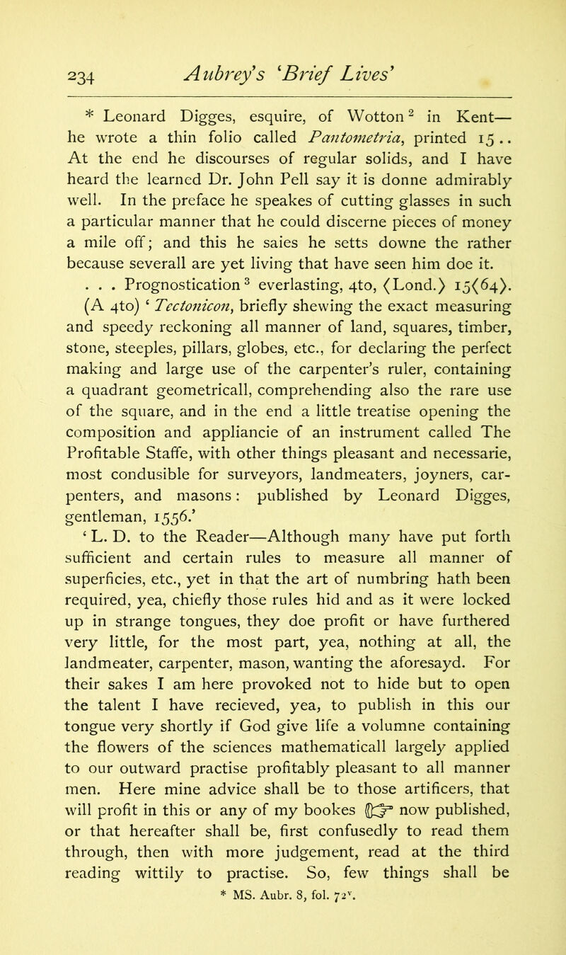 * Leonard Digges, esquire, of Wotton2 in Kent— he wrote a thin folio called Pantometria, printed 15 .. At the end he discourses of regular solids, and I have heard the learned Dr. John Pell say it is donne admirably well. In the preface he speakes of cutting glasses in such a particular manner that he could discerne pieces of money a mile off; and this he saies he setts downe the rather because severall are yet living that have seen him doe it. . . . Prognostication3 everlasting, qto, (Lond.) 15(64). (A 4to) £ Tectonicon, briefly shewing the exact measuring and speedy reckoning all manner of land, squares, timber, stone, steeples, pillars, globes, etc., for declaring the perfect making and large use of the carpenter’s ruler, containing a quadrant geometricall, comprehending also the rare use of the square, and in the end a little treatise opening the composition and appliancie of an instrument called The Profitable Stafle, with other things pleasant and necessarie, most condusible for surveyors, landmeaters, joyners, car- penters, and masons: published by Leonard Digges, gentleman, 1556/ ‘ L. D. to the Reader—Although many have put forth sufficient and certain rules to measure all manner of superficies, etc., yet in that the art of numbring hath been required, yea, chiefly those rules hid and as it were locked up in strange tongues, they doe profit or have furthered very little, for the most part, yea, nothing at all, the landmeater, carpenter, mason, wanting the aforesayd. For their sakes I am here provoked not to hide but to open the talent I have recieved, yea, to publish in this our tongue very shortly if God give life a volumne containing the flowers of the sciences mathematicall largely applied to our outward practise profitably pleasant to all manner men. Here mine advice shall be to those artificers, that will profit in this or any of my bookes J)^3 now published, or that hereafter shall be, first confusedly to read them through, then with more judgement, read at the third reading wittily to practise. So, few things shall be