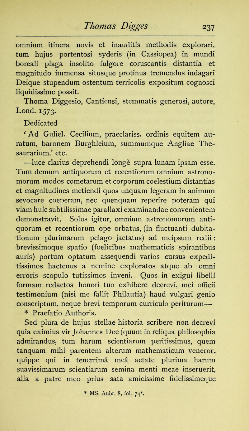 omnium itinera novis et inauditis methodis explorari, turn hujus portentosi syderis (in Cassiopea) in mundi boreali plaga insolito fulgore coruscantis distantia et magnitudo immensa situsque protinus tremendus indagari Deique stupendum ostentum terricolis expositum cognosci liquidissime possit. Thoma Diggesio, Cantiensi., stemmatis generosi, autore, Lond. 1573. Dedicated ‘Ad Guliel. Cecilium, praeclariss. ordinis equitem au- ratum, baronem Burghleium, summumque Angliae The- saurarium,’ etc. —luce clarius deprehendi long& supra lunam ipsam esse. Turn demum antiquorum et recentiorum omnium astrono- morum modos cometarum et corporum coelestium distantias et magnitudines metiendi quos unquam legeram in animum sevocare coeperam, nec quenquam reperire poteram qui viam huic subtilissimae parallaxi examinandae convenientem demonstravit. Solus igitur, omnium astronomorum anti- quorum et recentiorum ope orbatus, (in fluctuanti dubita- tionum plurimarum pelago jactatus) ad meipsum redii: brevissimoque spatio (foelicibus mathematicis spirantibus auris) portum optatum assequendi varios cursus expedi- tissimos hactenus a nemine exploratos atque ab omni erroris scopulo tutissimos inveni. Quos in exigui libelli formam redactos honori tuo exhibere decrevi, mei officii testimonium (nisi me fallit Philautia) haud vulgari genio conscriptum, neque brevi temporum curriculo periturum— * Praefatio Authoris. Sed plura de hujus stellae historia scribere non decrevi quia eximius vir Johannes Dee (quum in reliqua philosophia admirandus, turn harum scientiarum peritissimus, quern tanquam mihi parentem alterum mathematicum veneror, quippe qui in tenerrima mea aetate plurima harum suavissimarum scientiarum semina menti meae inseruerit, alia a patre meo prius sata amicissime fidelissimeque