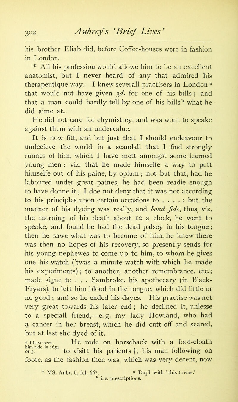 his brother Eliab did, before Coffee-houses were in fashion in London. * All his profession would allowe him to be an excellent anatomist, but I never heard of any that admired his therapeutique way. I knew severall practisers in London a that would not have given $d. for one of his bills; and that a man could hardly tell by one of his billsb what he did aime at. He did not care for chymistrey, and was wont to speake against them with an undervalue. It is now fitt, and but just, that I should endeavour to undecieve the world in a scandall that I find strongly runnes of him, which I have mett amongst some learned young men : viz. that he made himselfe a way to putt himselfe out of his paine, by opium ; not but that, had he laboured under great paines, he had been readie enough to have donne it; I doe not deny that it was not according to his principles upon certain occasions to .... : but the manner of his dyeing was really, and bond fide, thus, viz. the morning of his death about io a clock, he went to speake, and found he had the dead palsey in his tongue; then he sawe what was to become of him, he knew there was then no hopes of his recovery, so presently sends for his young nephewes to come-up to him, to whom he gives one his watch (’twas a minute watch with which he made his experiments); to another, another remembrance, etc.; made signe to . . . Sambroke, his apothecary (in Black- Fryars), to left him blood in the tongue, which did little or no good ; and so he ended his dayes. His practise was not very great towards his later end ; he declined it, unlesse to a speciall friend,—e. g. my lady Howland, who had a cancer in her breast, which he did cutt-off and seared, but at last she dyed of it. t I have seen He rode on horseback with a foot-cloath him ride in 1654 .... . , . . r 11 • or 5. to visitt his patients y, his man following on foote, as the fashion then was, which was very decent, now * MS. Aubr. 6, fol. 66v. a Dupl with ‘ this towne.’ b i. e. prescriptions.