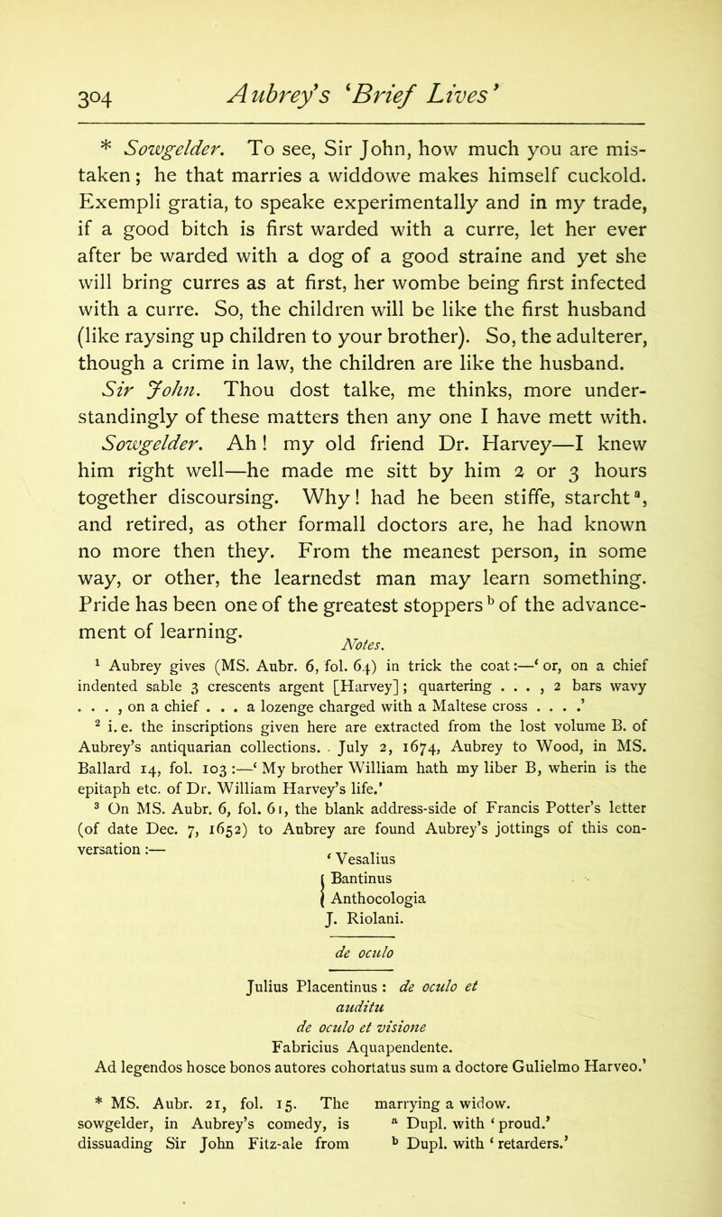 * Sowgelder. To see, Sir John, how much you are mis- taken ; he that marries a widdowe makes himself cuckold. Exempli gratia, to speake experimentally and in my trade, if a good bitch is first warded with a curre, let her ever after be warded with a dog of a good straine and yet she will bring curres as at first, her wombe being first infected with a curre. So, the children will be like the first husband (like raysing up children to your brother). So, the adulterer, though a crime in law, the children are like the husband. Sir John. Thou dost talke, me thinks, more under- standingly of these matters then any one I have mett with. Sowgelder. Ah ! my old friend Dr. Harvey—I knew him right well—he made me sitt by him 2 or 3 hours together discoursing. Why! had he been stiffe, starcht8, and retired, as other formall doctors are, he had known no more then they. From the meanest person, in some way, or other, the learnedst man may learn something. Pride has been one of the greatest stoppers b of the advance- ment of learning. & Notes. 1 Aubrey gives (MS. Aubr. 6, fol. 64) in trick the coat:—‘ or, on a chief indented sable 3 crescents argent [Harvey] ; quartering . . . , 2 bars wavy . . . , on a chief ... a lozenge charged with a Maltese cross . . . .’ 2 i. e. the inscriptions given here are extracted from the lost volume B. of Aubrey’s antiquarian collections. - July 2, 1674, Aubrey to Wood, in MS. Ballard 14, fol. 103 :—‘ My brother William hath my liber B, wherin is the epitaph etc. of Dr. William Harvey’s life.’ 3 On MS. Aubr. 6, fol. 61, the blank address-side of Francis Potter’s letter (of date Dec. 7, 1652) to Aubrey are found Aubrey’s jottings of this con- versation:— .. ‘ Vesalius iBantinus Anthocologia J. Riolani. de oculo Julius Placentinus : de oculo et auditu de oculo et visione Fabricius Aquapendente. Ad legendos hosce bonos autores cohortatus sum a doctore Gulielmo Harveo.’ * MS. Aubr. 21, fol. 15. The marrying a widow, sowgelder, in Aubrey’s comedy, is a Dupl. with ‘ proud.’ dissuading Sir John Fitz-ale from b Dupl. with ‘ retarders.’