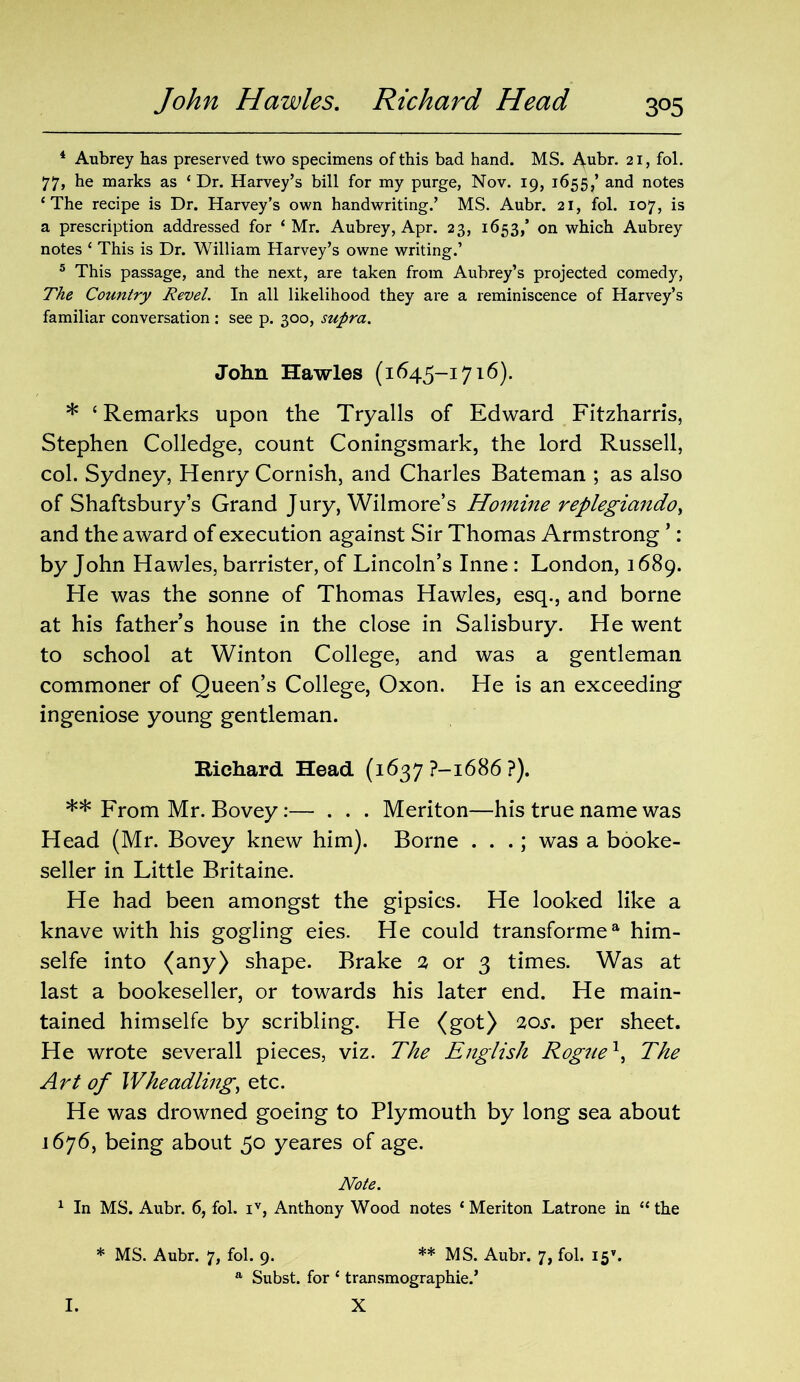 John Hawles. Richard Head 3°5 4 Aubrey has preserved two specimens of this bad hand. MS. Aubr. 21, fol. 77, he marks as ‘ Dr. Harvey’s bill for my purge, Nov. 19, 1655/ and notes ‘The recipe is Dr. Harvey’s own handwriting.’ MS. Aubr. 21, fol. 107, is a prescription addressed for ‘Mr. Aubrey, Apr. 23, 1653/ on which Aubrey notes ‘ This is Dr. William Harvey’s owne writing.’ 5 This passage, and the next, are taken from Aubrey’s projected comedy, The Country Revel. In all likelihood they are a reminiscence of Harvey’s familiar conversation : see p. 300, supra. John Hawles (1645-1716). * ‘ Remarks upon the Tryalls of Edward Fitzharris, Stephen Colledge, count Coningsmark, the lord Russell, col. Sydney, Henry Cornish, and Charles Bateman ; as also of Shaftsbury’s Grand Jury, Wilmore’s Homine replegiando^ and the award of execution against Sir Thomas Armstrong ’: by John Hawles, barrister, of Lincoln’s Inne : London, 1689. He was the sonne of Thomas Hawles, esq., and borne at his father’s house in the close in Salisbury. He went to school at Winton College, and was a gentleman commoner of Queen’s College, Oxon. He is an exceeding ingeniose young gentleman. Richard Head (1637 ?-1686 ?). ** From Mr. Bovey:— . . . Meriton—his true name was Head (Mr. Bovey knew him). Borne . . .; was a booke- seller in Little Britaine. He had been amongst the gipsies. He looked like a knave with his gogling eies. He could transformea him- selfe into (any) shape. Brake 2 or 3 times. Was at last a bookeseller, or towards his later end. He main- tained himselfe by scribling. He (got) 20s. per sheet. He wrote severall pieces, viz. The English Rogue1 > The Art of Wheadling, etc. He was drowned goeing to Plymouth by long sea about 1676, being about 50 yeares of age. Note. 1 In MS. Aubr. 6, fol. iv, Anthony Wood notes ‘ Meriton Latrone in “ the * MS. Aubr. 7, fol. 9. * ** MS. Aubr. 7, fol. 15’. a Subst. for ‘ transmographie.’