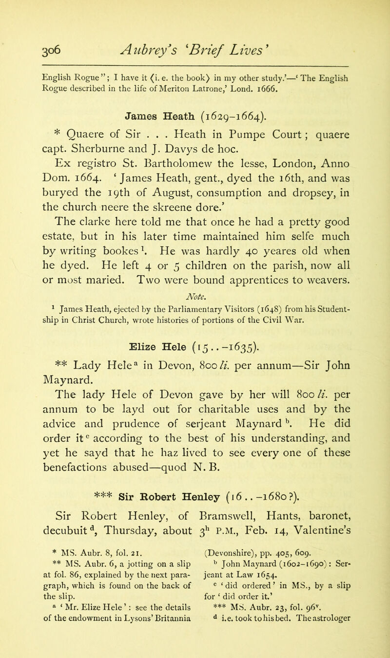 English Rogue ”; I have it (i. e. the book) in my other study.’—‘ The English Rogue described in the life of Meriton Latrone,’ Lond. 1666. James Heath (1629-1664). * Quaere of Sir . . . Heath in Pumpe Court; quaere capt. Sherburne and J. Davys de hoc. Ex registro St. Bartholomew the lesse, London, Anno Dom. 1664. ‘ James Heath, gent., dyed the 16th, and was buryed the 19th of August, consumption and dropsey, in the church neere the skreene dore.’ The clarke here told me that once he had a pretty good estate, but in his later time maintained him selfe much by writing bookes \ He was hardly 40 yeares old when he dyed. He left 4 or 5 children on the parish, now all or most maried. Two were bound apprentices to weavers. Note. 1 James Heath, ejected by the Parliamentary Visitors (1648) from his Student- ship in Christ Church, wrote histories of portions of the Civil War. Elize Hele (15..-1635). ** Lady Helea in Devon, 800li. per annum—Sir John Maynard. The lady Hele of Devon gave by her will 800 li. per annum to be layd out for charitable uses and by the advice and prudence of serjeant Maynardb. He did order itc according to the best of his understanding, and yet he sayd that he haz lived to see every one of these benefactions abused—quod N. B. *** Sir Robert Henley (16 ..-1680 ?). Sir Robert Henley, of Bramswell, Hants, baronet, decubuitd, Thursday, about 311 P.M., Feb. 14, Valentine’s * MS. Aubr. 8, fol. 21. (Devonshire), pp. 405, 609. ** MS. Aubr. 6, a jotting on a slip b John Maynard (1602-1690): Ser* ** at fol. 86, explained by the next para- jeant at Law 1654. graph, which is found on the back of c ‘did ordered’ in MS., by a slip the slip. for ‘ did order it.’ a ‘ Mr. Elize Hele’: see the details *** MS. Aubr. 23, fol. 96c of the endowment in Lysons’Britannia d i.e. took to his bed. The astrologer