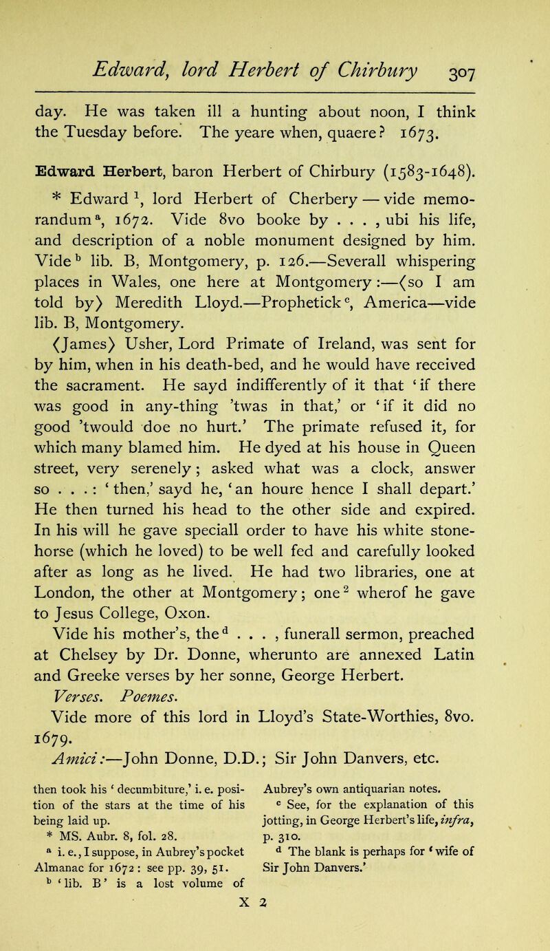 day. He was taken ill a hunting about noon, I think the Tuesday before. The yeare when, quaere ? 1673. Edward Herbert, baron Herbert of Chirbury (1583-1648). * Edward 1, lord Herbert of Cherbery — vide memo- randuma, 1672. Vide 8vo booke by ... , ubi his life, and description of a noble monument designed by him. Vide b lib. B, Montgomery, p. 126.—Severall whispering places in Wales, one here at Montgomery :—(so I am told by) Meredith Lloyd.-—Prophetick0, America—vide lib. B, Montgomery. (James) Usher, Lord Primate of Ireland, was sent for by him, when in his death-bed, and he would have received the sacrament. He sayd indifferently of it that ‘ if there was good in any-thing ’twas in that,’ or ‘if it did no good ’twould doe no hurt.’ The primate refused it, for which many blamed him. He dyed at his house in Queen street, very serenely; asked what was a clock, answer so . . . : ‘ then,’ sayd he, ‘ an houre hence I shall depart.’ He then turned his head to the other side and expired. In his will he gave speciall order to have his white stone- horse (which he loved) to be well fed and carefully looked after as long as he lived. He had two libraries, one at London, the other at Montgomery; one2 wherof he gave to Jesus College, Oxon. Vide his mother’s, thed . . . , funerall sermon, preached at Chelsey by Dr. Donne, wherunto are annexed Latin and Greeke verses by her sonne, George Herbert. Verses. Poemes. Vide more of this lord in Lloyd’s State-Worthies, 8vo. 1679. Amici:—John Donne, D.D.; Sir John Danvers, etc. then took his ‘ decumbiture,’ i. e. posi- Aubrey’s own antiquarian notes, tion of the stars at the time of his c See, for the explanation of this being laid up. jotting, in George Herbert’s life, infra, * MS. Aubr. 8, fol. 28. p. 310. a i. e., I suppose, in Aubrey’s pocket d The blank is perhaps for * wife of Almanac for 1672 : see pp. 39, 51. Sir John Danvers.’ b ‘ lib. B ’ is a lost volume of X 2