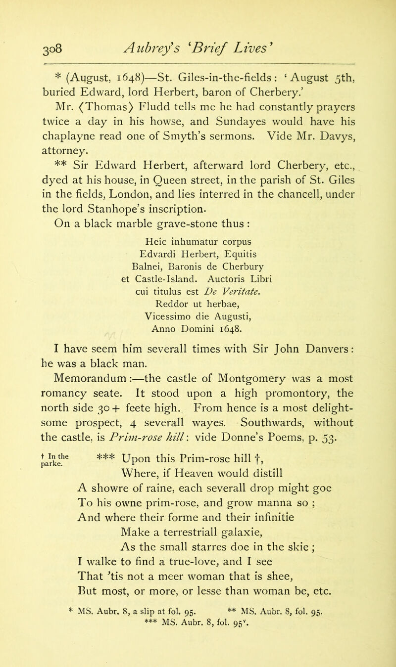 * (August, 1648)—St. Giles-in-the-fields : ‘August 5th, buried Edward, lord Herbert, baron of Cherbery.’ Mr. (Thomas) Fludd tells me he had constantly prayers twice a day in his howse, and Sundayes would have his chaplayne read one of Smyth’s sermons. Vide Mr. Davys, attorney. ** Sir Edward Herbert, afterward lord Cherbery, etc., dyed at his house, in Queen street, in the parish of St. Giles in the fields, London, and lies interred in the chancell, under the lord Stanhope’s inscription. On a black marble grave-stone thus : Heic inhumatur corpus Edvardi Herbert, Equitis Balnei, Baronis de Cherbury et Castle-Island. Auctoris Libri cui titulus est De Veritate. Reddor ut herbae, Vicessimo die Augusti, Anno Domini 1648. I have seem him severall times with Sir John Danvers: he was a black man. Memorandum:—the castle of Montgomery was a most romancy seate. It stood upon a high promontory, the north side 30+ feete high.. From hence is a most delight- some prospect, 4 severall wayes. Southwards, without the castle, is Prim-rose hill: vide Donne’s Poems, p. 53. parkehe *** Upon this Prim-rose hill f, Where, if Heaven would distill A showre of raine, each severall drop might goe To his owne prim-rose, and grow manna so ; And where their forme and their infinitie Make a terrestriall galaxie, As the small starres doe in the skie; I walke to find a true-love, and I see That Tis not a meer woman that is shee, But most, or more, or lesse than woman be, etc. * MS. Aubr. 8, a slip at fol. 95. ** MS. Aubr. 8, fol. 95.