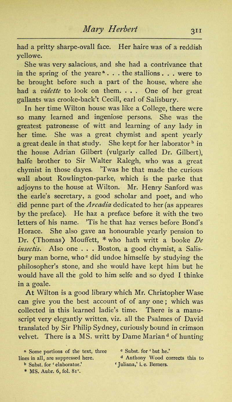 Mary Herbert had a pritty sharpe-ovall face. Her haire was of a reddish yellowe. She was very salacious, and she had a contrivance that in the spring of the yearea . . . the stallions . . . were to be brought before such a part of the house, where she had a vidette to look on them. . . . One of her great gallants was crooke-back’t Cecill, earl of Salisbury. In her time Wilton house was like a College, there were so many learned and ingeniose persons. She was the greatest patronesse of witt and learning of any lady in her time. She was a great chymist and spent yearly a great deale in that study. She kept for her laborator b in the house Adrian Gilbert (vulgarly called Dr. Gilbert), halfe brother to Sir Walter Ralegh, who was a great chymist in those dayes. ’Twas he that made the curious wall about Rowlington-parke, which is the parke that adjoyns to the house at Wilton. Mr. Henry Sanford was the earle’s secretary, a good scholar and poet, and who did penne part of the Arcadia dedicated to her (as appeares by the preface). He haz a preface before it with the two letters of his name. ’Tis he that haz verses before Bond’s Horace. She also gave an honourable yearly pension to Dr. (Thomas) Moufifett, * who hath writt a booke De insectis. Also one . . . Boston, a good chymist, a Salis- bury man borne, whoc did undoe himselfe by studying the philosopher’s stone, and she would have kept him but he would have all the gold to him selfe and so dyed I thinke in a goale. At Wilton is a good library which Mr. Christopher Wase can give you the best account of of any one; which was collected in this learned ladie’s time. There is a manu- script very elegantly written, viz. all the Psalmes of David translated by Sir Philip Sydney, curiously bound in crimson velvet. There is a MS. writt by Dame Marian d of hunting a Some portions of the text, three c Subst. for ‘ but he.’ lines in all, are suppressed here. d Anthony Wood corrects this to b Subst. for ‘ elaborator.’ ‘ Juliana,’ i. e. Berners.