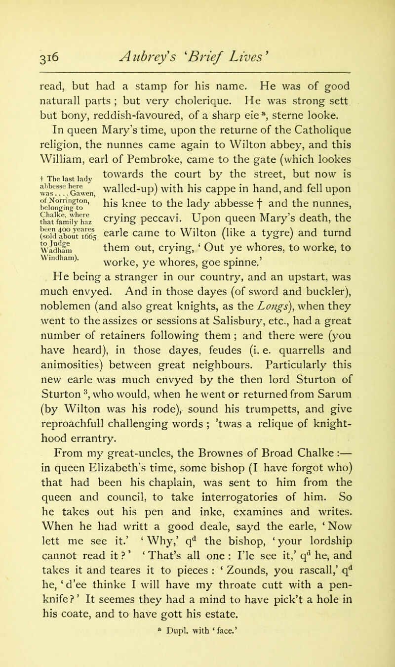 t The last lady abbesse here was.... Gawen, of Norrington, belonging to Chalke, where that family haz been 400 yeares (sold about 1665 to Judge Wadham Windham). read, but had a stamp for his name. He was of good naturall parts ; but very cholerique. He was strong sett but bony, reddish-favoured, of a sharp eie a, sterne looke. In queen Mary’s time, upon the returne of the Catholique religion, the nunnes came again to Wilton abbey, and this William, earl of Pembroke, came to the gate (which lookes towards the court by the street, but now is walled-up) with his cappe in hand, and fell upon his knee to the lady abbesse f and the nunnes, crying peccavi. Upon queen Mary’s death, the earle came to Wilton (like a tygre) and turnd them out, crying, 4 Out ye whores, to worke, to worke, ye whores, goe spinne.’ He being a stranger in our country, and an upstart, was much envyed. And in those dayes (of sword and buckler), noblemen (and also great knights, as the Longs), when they went to the assizes or sessions at Salisbury, etc., had a great number of retainers following them ; and there were (you have heard), in those dayes, feudes (i. e. quarrells and animosities) between great neighbours. Particularly this new earle was much envyed by the then lord Sturton of Sturton 3, who would, when he went or returned from Sarum (by Wilton was his rode), sound his trumpetts, and give reproachfull challenging words ; *twas a relique of knight- hood errantry. From my great-uncles, the Brownes of Broad Chalke :— in queen Elizabeth’s time, some bishop (I have forgot who) that had been his chaplain, was sent to him from the queen and council, to take interrogatories of him. So he takes out his pen and inke, examines and writes. When he had writt a good deale, sayd the earle, 4 Now lett me see it.’ 4 Why,’ qd the bishop, 4 your lordship cannot read it ? * 4 That’s all one : I’le see it,’ qd he, and takes it and teares it to pieces : 4 Zounds, you rascall,’ qd he, 4d’ee thinke I will have my throate cutt with a pen- knife?’ It seemes they had a mind to have pick’t a hole in his coate, and to have gott his estate. a Dupl. with ‘ face.’
