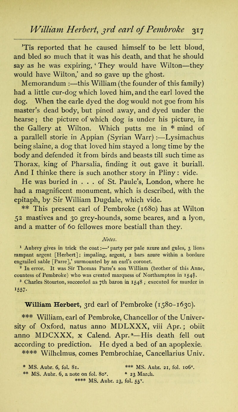 ’Tis reported that he caused himself to be lett bloud, and bled so much that it was his death, and that he should say as he was expiring, ‘ They would have Wilton—they would have Wilton,’ and so gave up the ghost. Memorandum :—this William (the founder of this family) had a little cur-dog which loved him, and the earl loved the dog. When the earle dyed the dog would not goe from his master’s dead body, but pined away, and dyed under the hearse; the picture of which dog is under his picture, in the Gallery at Wilton. Which putts me in * mind of a parallell storie in Appian (Syrian Warr) :—Lysimachus being slaine, a dog that loved him stayed a long time by the body and defended it from birds and beasts till such time as Thorax, king of Pharsalia, finding it out gave it buriall. And I thinke there is such another story in Pliny: vide. He was buried in ... of St. Paule’s, London, where he had a magnificent monument, which is described, with the epitaph, by Sir William Dugdale, which vide. ** This present earl of Pembroke (1680) has at Wilton 52 mastives and 30 grey-hounds, some beares, and a lyon, and a matter of 60 fellowes more bestiall than they. Notes. 1 Aubrey gives in trick the coat:—‘ party per pale azure and gules, 3 lions rampant argent [Herbert]; impaling, argent, 2 bars azure within a bordure engrailed sable [Parre],’ surmounted by an earl’s coronet. 2 In error. It was Sir Thomas Parre’s son William (brother of this Anne, countess of Pembroke) who was created marquess of Northampton in 154^. 3 Charles Stourton, succeeded as 7th baron in 1548 , executed for murder in 1557* William Herbert, 3rd earl of Pembroke (1580-1630). *** William, earl of Pembroke, Chancellor of the Univer- sity of Oxford, natus anno MDLXXX, viii Apr.; obiit anno MDCXXX, x Calend. Apr.a—His death fell out according to prediction. He dyed a bed of an apoplexie. **** Wilhelmus, comes Pembrochiae, Cancellarius Univ. * MS. Aubr. 6, fol. 81. *** MS. Aubr. 21, fol. io6v. ** MS. Aubr. 6, a note on fol. 8ov. a 23 March.