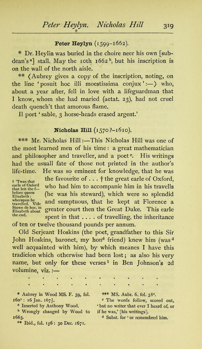 Peter Heylyn. Nicholas Hill 3X9 Peter Heylyn (1599-1662). * Dr. Heylin was buried in the choire neer his own [sub- dean’s®] stall, May the 10th 1662 b, but his inscription is on the wall of the north aisle. ** (Aubrey gives a copy of the inscription, noting, on the line ‘posuit hoc illi moestissima conjux ’:—) who, about a year after, fell in love with a lifeguardman that I know, whom she had maried (aetat. 23), had not cruel death quench’t that amorous flame. II port ‘sable, 3 horse-heads erased argent.’ Nicholas Hill (1570 ?-i6io). *** Mr. Nicholas Hill:—This Nicholas Hill was one of the most learned men of his time: a great mathematician and philosopher and traveller, and a poetc. His writings had the usuall fate of those not printed in the author’s life-time. He was so eminent for knowledge, that he was t ’Twasthat *he favourite of ... f the great earle of Oxford, thateiett?he°f— wh° him to accompanie him in his travells EHzIbethT1 (he was his steward), which were so splendid Svdiednhvide and sumptuous, that he kept at Florence a ISeth about1 greater court then the Great Duke. This earle the end* spent in that .... of travelling, the inheritance of ten or twelve thousand pounds per annum. Old Serjeant Hoskins (the poet, grandfather to this Sir John Hoskins, baronet, my hond friend) knew him (wasd well acquainted with him), by which meanes I have this tradicion which otherwise had been lost; as also his very name, but only for these verses1 in Ben Johnson’s 2d volumine, viz.:— * Aubrey in Wood MS. F. 39, fol. *** MS. Aubr. 6, fol. 38v. i6ov : 16 Jan. 167^. c The words follow, scored out, a Inserted by Anthony Wood. ‘ but no writer that ever I heard of, or b Wrongly changed by Wood to if he was/[his writings]. 1663. d Subst. for ‘ or remembred him. ** Ibid., fob 156 : 30 Dec. 1671.