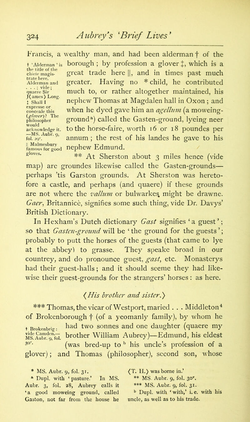 t 'Alderman ’ i the title of the chiele magis- trate here. Alderman and . . . ; vide; quaere Sir J(ames) Long. I Shall I philosopher would acknowledge it. —MS. Aubr. 9, fol. 29v. |[ Malmesbury famous for good gloves. Francis, a wealthy man, and had been alderman f of the borough ; by profession a glover J, which is a great trade here ||, and in times past much greater. Having no * child, he contributed much to, or rather altogether maintained, his nephew Thomas at Magdalen hall in Oxon ; and when he dyed gave him an agelhnn (a moweing- grounda) called the Gasten-ground, lyeing neer to the horse-faire, worth 16 or 18 poundes per annum ; the rest of his landes he gave to his nephew Edmund. ** At Sherston about 3 miles hence (vide map) are groundes likewise called the Gasten-grounds— perhaps ’tis Garston grounds. At Sherston was hereto- fore a castle, and perhaps (and quaere) if these grounds are not where the vallum or bulwarkes. might be drawne. Gaer, Britannice, signifies some such thing, vide Dr. Davys’ British Dictionary. In Hexham’s Dutch dictionary Gast signifies ‘a guest’; so that Gasten-ground will be ‘ the ground for the guests ’; probably to putt the horses of the guests (that came to lye at the abbey) to grasse. They speake broad in our countrey, and do pronounce guest, gast, etc. Monasterys had their guest-halls; and it should seeme they had like- wise their guest-grounds for the strangers’ horses : as here. (His brother and sister.) *** Thomas, the vicar of Westport, maried . . . Middleton4 of Brokenborough f (of a yeomanly family), by whom he t Brokenbrig • Bad two sonnes and one daughter (quaere my Ms?Aubr/9nfbi. brother William Aubrey)—Edmund, his eldest 3°v‘ (was bred-up to b his uncle’s profession of a glover); and Thomas (philosopher), second son, whose * MS. Aubr. 9, fol. 31. (T. H.) was borne in.’ a Dupl. with ‘ pasture.’ In MS. ** MS. Aubr. 9, fol. 30v. Aubr. 3, fol. 28, Aubrey calls it *** MS. Aubr. 9, fol. 31. ‘a good moweing ground, called b Dupl. with ‘with,’ i. e. with his Gaston, not far from the house he uncle, as well as to his trade.