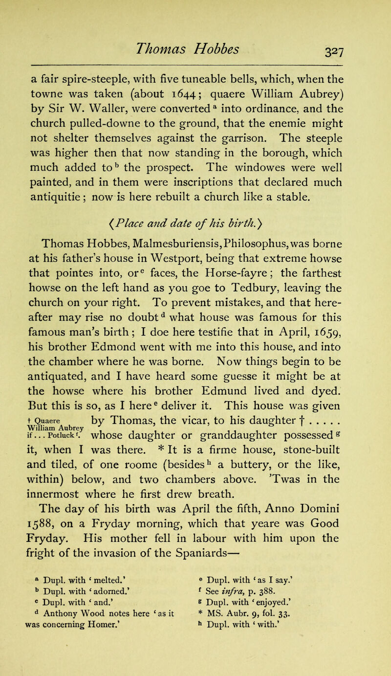 a fair spire-steeple, with five tuneable bells, which, when the towne was taken (about 1644; quaere William Aubrey) by Sir W. Waller, were converted a into ordinance, and the church pulled-downe to the ground, that the enemie might not shelter themselves against the garrison. The steeple was higher then that now standing in the borough, which much added tob the prospect. The windowes were well painted, and in them were inscriptions that declared much antiquitie; now is here rebuilt a church like a stable. {Place and date of his birth.) Thomas Hobbes, Malmesburiensis,Philosophus,was borne at his father’s house in Westport, being that extreme howse that pointes into, orc faces, the Horse-fayre; the farthest howse on the left hand as you goe to Tedbury, leaving the church on your right. To prevent mistakes, and that here- after may rise no doubtd what house was famous for this famous man’s birth; I doe here testifie that in April, 1659, his brother Edmond went with me into this house, and into the chamber where he was borne. Now things begin to be antiquated, and I have heard some guesse it might be at the howse where his brother Edmund lived and dyed. But this is so, as I heree deliver it. This house was given t Quaere by Thomas, the vicar, to his daughter f William Aubrey ' , , , & if...Potiuckf. whose daughter or granddaughter possessedg it, when I was there. * It is a firme house, stone-built and tiled, of one roome (besides11 a buttery, or the like, within) below, and two chambers above. ’Twas in the innermost where he first drew breath. The day of his birth was April the fifth, Anno Domini 1588, on a Fryday morning, which that yeare was Good Fryday. His mother fell in labour with him upon the fright of the invasion of the Spaniards— a Dupl. with ‘ melted.’ 6 Dupl. with ‘as I say.’ b Dupl. with ‘ adorned.’ f See infra, p. 388. 0 Dupl. with ‘ and.’ g Dupl. with ‘ enjoyed.’ d Anthony Wood notes here ‘as it * MS. Aubr. 9, fol. 33. was concerning Homer.’ h Dupl. with ‘ with.’