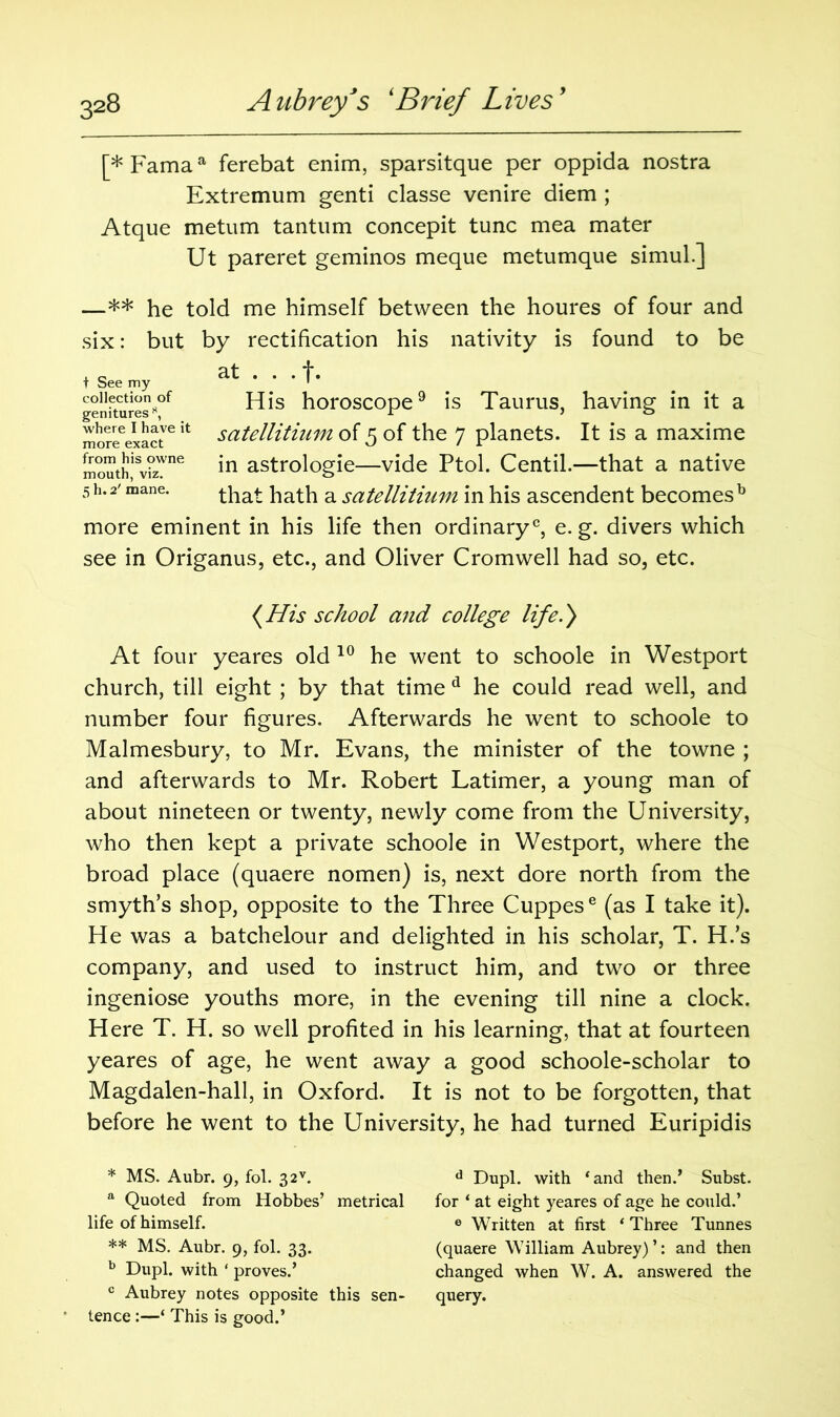 [* Famaa ferebat enim, sparsitque per oppida nostra Extremum genti classe venire diem ; Atque metum tantum concepit tunc mea mater Ut pareret geminos meque metumque simul.] —** he told me himself between the houres of four and six: but by rectification his nativity is found to be , q at ... f. T See my 1 His horoscope9 is Taurus, having in it a satellitium of 5 of the 7 planets. It is a maxime in astrologie—vide Ptol. Centil.—that a native that hath a satellitium in his ascendent becomesb more eminent in his life then ordinary0, e. g. divers which see in Origanus, etc., and Oliver Cromwell had so, etc. genitures 8, where I have it more exact from his owne mouth, viz. 5 h. 2' mane. (His school and college life.) At four yeares old 10 he went to schoole in Westport church, till eight ; by that time d he could read well, and number four figures. Afterwards he went to schoole to Malmesbury, to Mr. Evans, the minister of the towne ; and afterwards to Mr. Robert Latimer, a young man of about nineteen or twenty, newly come from the University, who then kept a private schoole in Westport, where the broad place (quaere nomen) is, next dore north from the smyth’s shop, opposite to the Three Cuppese (as I take it). He was a batchelour and delighted in his scholar, T. H.’s company, and used to instruct him, and two or three ingeniose youths more, in the evening till nine a clock. Here T. H. so well profited in his learning, that at fourteen yeares of age, he went away a good schoole-scholar to Magdalen-hall, in Oxford. It is not to be forgotten, that before he went to the University, he had turned Euripidis * MS. Aubr. 9, fol. 32v. a Quoted from Hobbes’ metrical life of himself. ** MS. Aubr. 9, fol. 33. b Dupl. with ‘ proves.’ c Aubrey notes opposite this sen- tence :—‘ This is good.’ d Dupl. with ‘and then.’ Subst. for ‘ at eight yeares of age he could.’ e Written at first ‘ Three Tunnes (quaere William Aubrey) ’: and then changed when W. A. answered the query.