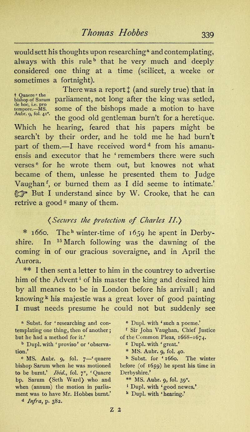 would sett his thoughts upon researching a and contemplating, always with this ruleb that he very much and deeply considered one thing at a time (scilicet, a weeke or sometimes a fortnight). There was a report { (and surely true) that in biSop6of Samm parliament, not long after the king was setled, tempore1.—ms! some of the bishops made a motion to have u r. 9) 41 • gOOCj Qj^ gentleman burn’t for a heretique. Which he hearing, feared that his papers might be search’t by their order, and he told me he had burn’t part of them.—I have received wordd from his amanu- ensis and executor that he c remembers there were such versese for he wrote them out, but knowes not what became of them, unlesse he presented them to Judge Vaughanf, or burned them as I did seeme to intimate.’ But I understand since by W. Crooke, that he can retrive a good g many of them. (Secures the protection of Charles II.) * 1660. Theh winter-time of 1659 he spent in Derby- shire. In 15 March following was the dawning of the coming in of our gracious soveraigne, and in April the Aurora. ** I then sent a letter to him in the countrey to advertise him of the Advent1 of his master the king and desired him by all meanes to be in London before his arrivall; and knowingk his majestie was a great lover of good painting I must needs presume he could not but suddenly see a Subst. for ‘researching and con- templating one thing, then of another; but he had a method for it.’ b Dupl.with ‘proviso’ or ‘observa- tion.’ c MS. Aubr. 9, fol. 7—‘quaere bishop Sarum when he was motioned to be burnt.’ Ibid., fol. 7V, ‘ Quaere bp. Sarum (Seth Ward) who and when (annum) the motion in parlia- d Infra, p. 382. 6 Dupl. with ‘ such a poeme.’ f Sir John Vaughan, Chief Justice of the Common Pleas, 1668-1674. g Dupl. with ‘great.’ * MS. Aubr. 9, fol. 40. h Subst. for ‘ 1660. The winter before (of 1659) he spent his time in Derbyshire.’ ** MS. Aubr. 9, fol. 39v. 1 Dupl. with ‘good newes,’