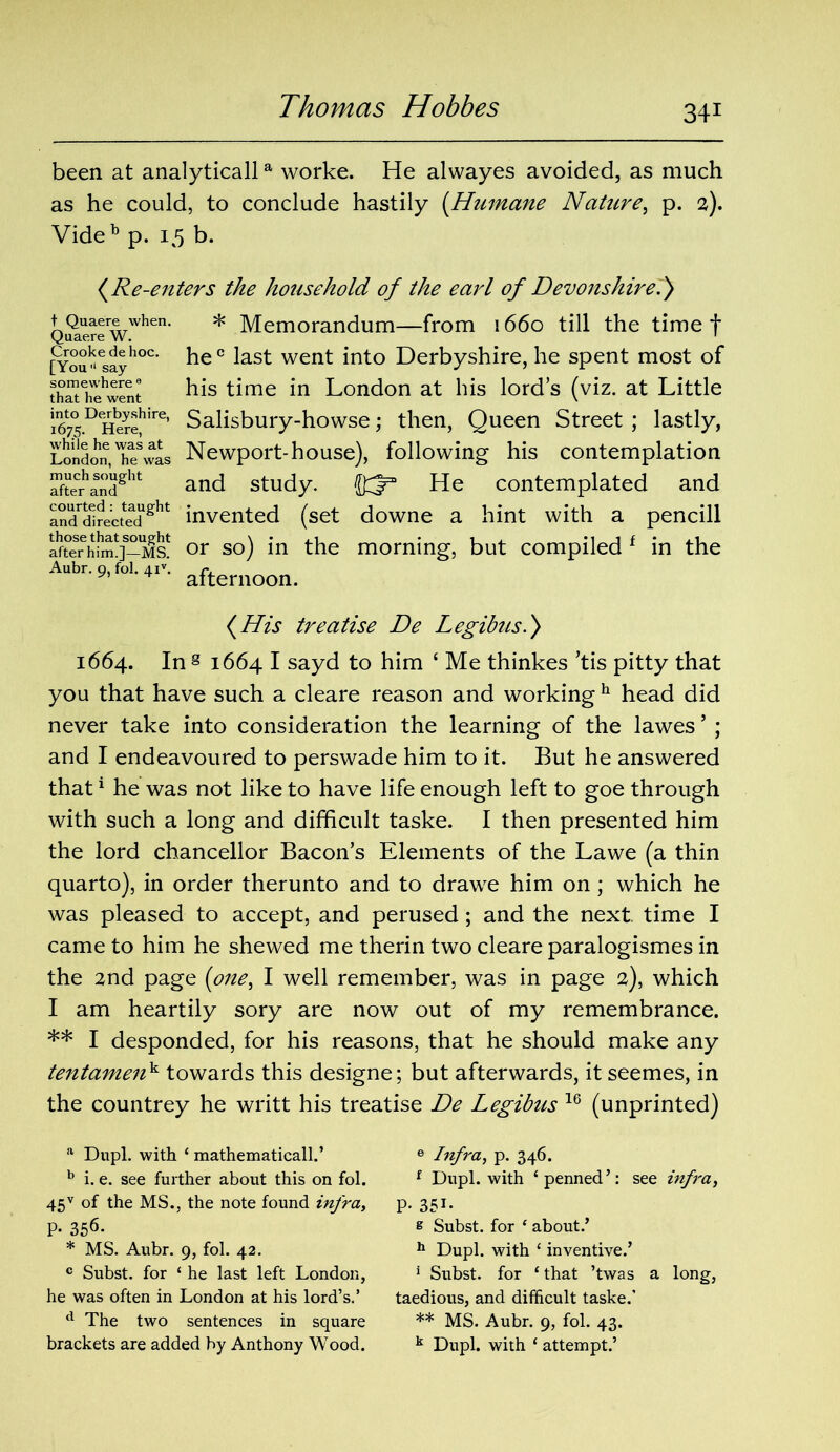 been at analyticalla worke. He alwayes avoided, as much as he could, to conclude hastily (Humane NaUire, p. 2). Videb p. 15 b. (Re-enters the household of the earl of Devonshire.) t Quaere when. * Memorandum—from 1660 till the timet Quaere W. ' [You^ayh°c he c Dst went into Derbyshire, he spent most of his time in London at bis lord’s (viz. at Little 1Igt7° DHeJe!lire’ Salisbury-howse; then, Queen Street ; lastly, London,Itufwas Newport-house), following his contemplation afterhaSdght and study. He contemplated and aBd^rectedght invented (set downe a hint with a pencill LrSrhiSo-Ms! or so) in the morning, but compiled f in the Aubr. 9, fol. Aiv. r. * afternoon. (His treatise De Legibus.) 1664. In § 1664 I sayd to him ‘ Me thinkes ’tis pitty that you that have such a cleare reason and working h head did never take into consideration the learning of the lawes ’ ; and I endeavoured to perswade him to it. But he answered that1 he was not like to have life enough left to goe through with such a long and difficult taske. I then presented him the lord chancellor Bacon’s Elements of the Lawe (a thin quarto), in order therunto and to drawe him on; which he was pleased to accept, and perused; and the next time I came to him he shewed me therin two cleare paralogismes in the 2nd page (one, I well remember, was in page 2), which I am heartily sory are now out of my remembrance. ** I desponded, for his reasons, that he should make any tentamenk towards this designe; but afterwards, it seemes, in the countrey he writt his treatise De Legibus 16 (unprinted) a Dupl. with ‘ mathematicall.’ b i. e. see further about this on fol. 45v of the MS., the note found infra, P- 356- * MS. Aubr. 9, fol. 42. c Subst. for ‘ he last left London, he was often in London at his lord’s.’ d The two sentences in square e Infra, p. 346. f Dupl. with ‘penned’: see infra, P- 351- e Subst. for 1 about.’ h Dupl. with ‘ inventive.’ 1 Subst. for ‘ that ’twas a long, taedious, and difficult taske.’ ** MS. Aubr. 9, fol. 43.