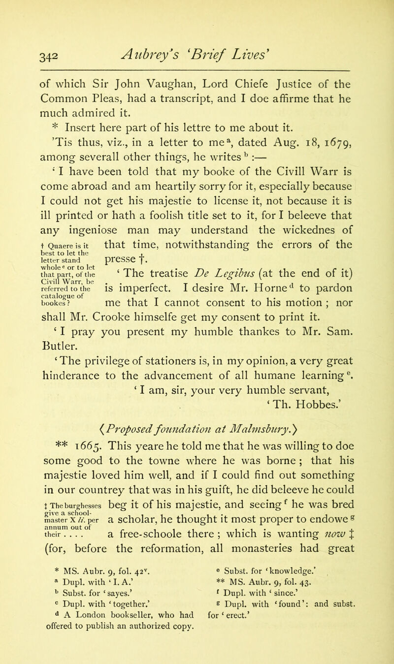 of which Sir John Vaughan, Lord Chiefe Justice of the Common Pleas, had a transcript, and I doe affirme that he much admired it. * Insert here part of his lettre to me about it. ’Tis thus, viz., in a letter to mea, dated Aug. 18, 1679, among severall other things, he writes b :— 4 I have been told that my booke of the Civill Warr is come abroad and am heartily sorry for it, especially because I could not get his majestie to license it, not because it is ill printed or hath a foolish title set to it, for I beleeve that any ingeniose man may understand the wickednes of that time, notwithstanding the errors of the presse f. 4 The treatise De Legibus (at the end of it) is imperfect. I desire Mr. Horned to pardon bookes? me that I cannot consent to his motion ; nor shall Mr. Crooke himselfe get my consent to print it. 4 I pray you present my humble thankes to Mr, Sam. Butler. 4 The privilege of stationers is, in my opinion, a very great hinderance to the advancement of all humane learning6. 41 am, sir, your very humble servant, 4 Th. Hobbes.’ t Quaere is it best to let the letter stand whole c or to let that part, of the Civill Warr, be referred to the (Proposed foundation at Malms bury.} ** 1665. This yeare he told me that he was willing to doe some good to the towne where he was borne ; that his majestie loved him well, and if I could find out something in our countrey that was in his guift, he did beleeve he could t Theburghesses beg it of his majestie, and seeingf he was bred master X li. per a scholar, he thought it most proper to endowe g annum out of . . .... . , their.... a free-schoole there ; which is wanting now J (for, before the reformation, all monasteries had great * MS. Aubr. 9, fol. 42v. e Subst. for ‘knowledge.’ a Dupl. with ‘ I. A.’ ** MS. Aubr. 9, fol. 43. b Subst. for ‘ sayes.’ f Dupl. with ‘ since.’ c Dupl. with ‘together.’ s Dupl. with ‘found’: and subst. d A London bookseller, who had for * erect.’ offered to publish an authorized copy.