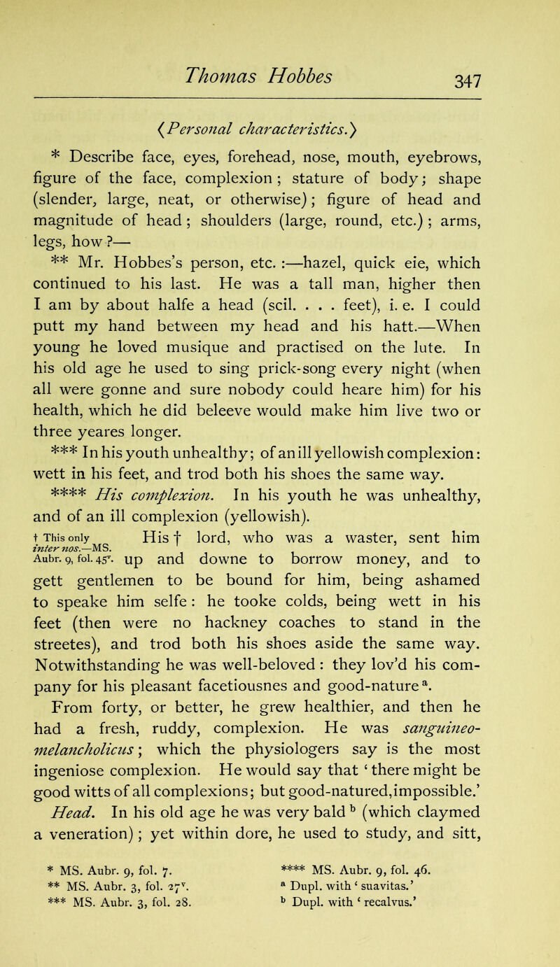 ( Personal characteristics.) * Describe face, eyes, forehead, nose, mouth, eyebrows, figure of the face, complexion ; stature of body; shape (slender, large, neat, or otherwise); figure of head and magnitude of head; shoulders (large, round, etc.) ; arms, legs, how ?— ** Mr. Hobbes’s person, etc. :—hazel, quick eie, which continued to his last. He was a tall man, higher then I am by about halfe a head (scil. . . . feet), i. e. I could putt my hand between my head and his hatt.—When young he loved musique and practised on the lute. In his old age he used to sing prick-song every night (when all were gonne and sure nobody could heare him) for his health, which he did beleeve would make him live two or three yeares longer. *** In his youth unhealthy; of an ill yellowish complexion: wett in his feet, and trod both his shoes the same way. **** His complexion. In his youth he was unhealthy, and of an ill complexion (yellowish). t This only His f lord, who was a waster, sent him inter nos.—MS. Aubr. 9, foi. 45* ** ***. up and downe to borrow money, and to gett gentlemen to be bound for him, being ashamed to speake him selfe : he tooke colds, being wett in his feet (then were no hackney coaches to stand in the streetes), and trod both his shoes aside the same way. Notwithstanding he was well-beloved : they lov’d his com- pany for his pleasant facetiousnes and good-nature a. From forty, or better, he grew healthier, and then he had a fresh, ruddy, complexion. He was sanguineo- melancholicus; which the physiologers say is the most ingeniose complexion. He would say that ‘ there might be good witts of all complexions; but good-natured,impossible.’ Head. In his old age he was very bald b (which claymed a veneration); yet within dore, he used to study, and sitt, * MS. Aubr. 9, fol. 7. ** MS. Aubr. 3, fol. 2^. *** MS. Aubr. 3, fol. 28. **** MS. Aubr. 9, fol. 46. a Dupl. with ‘ suavitas.’ b Dupl. with ‘ recalvus.’