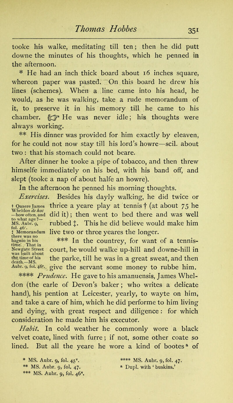 tooke his walke, meditating till ten; then he did putt downe the minutes of his thoughts, which he penned in the afternoon. * He had an inch thick board about 16 inches square, whereon paper was pasted. On this board he drew his lines (schemes). When a line came into his head, he would, as he was walking, take a rude memorandum of it, to preserve it in his memory till he came to his chamber, (033 He was never idle; his thoughts were always working. ** His dinner was provided for him exactly by eleaven, for he could not now stay till his lord’s howre—scil. about two : that his stomach could not beare. After dinner he tooke a pipe of tobacco, and then threw himselfe immediately on his bed, with his band off, and slept (tooke a nap of about halfe an howre). In the afternoon he penned his morning thoughts. Exercises. Besides his dayly walking, he did twice or t Quaere James thrice a yeare play at tennis f (at about 75 he Wheldon de hoc . . . . , . .. —how often, and did it); then went to bed there and was well Ms!AubrRe9>' rubbed t. This he did believe would make him f°L 46'. + , , t Memorandum live two or three yeares the longer. there was no bagnio in hrs * ** *** In the countrey, for want of a tennis- time. That in y ’ Newgate street court, he would walke up-hill and downe-hill in was b.uilt about _ ± delth^Ms1”1 Par^e> till he was in a great sweat, and then Aubr. 9, foi. 46v. give the servant some money to rubbe him. **** Prudence. He gave to his amanuensis, James Whel- don (the earle of Devon’s baker; who writes a delicate hand), his pention at Leicester, yearly, to wayte on him, and take a care of him, which he did performe to him living and dying, with great respect and diligence : for which consideration he made him his executor. Habit. In cold weather he commonly wore a black velvet coate, lined with furre; if not, some other coate so lined. But all the yeare he wore a kind of bootes9, of * MS. Aubr. 9, fol. 45v. **** MS. Aubr. 9, fol. 47. ** MS. Aubr. 9, fol. 47. a Dupl. with ‘ buskins.’