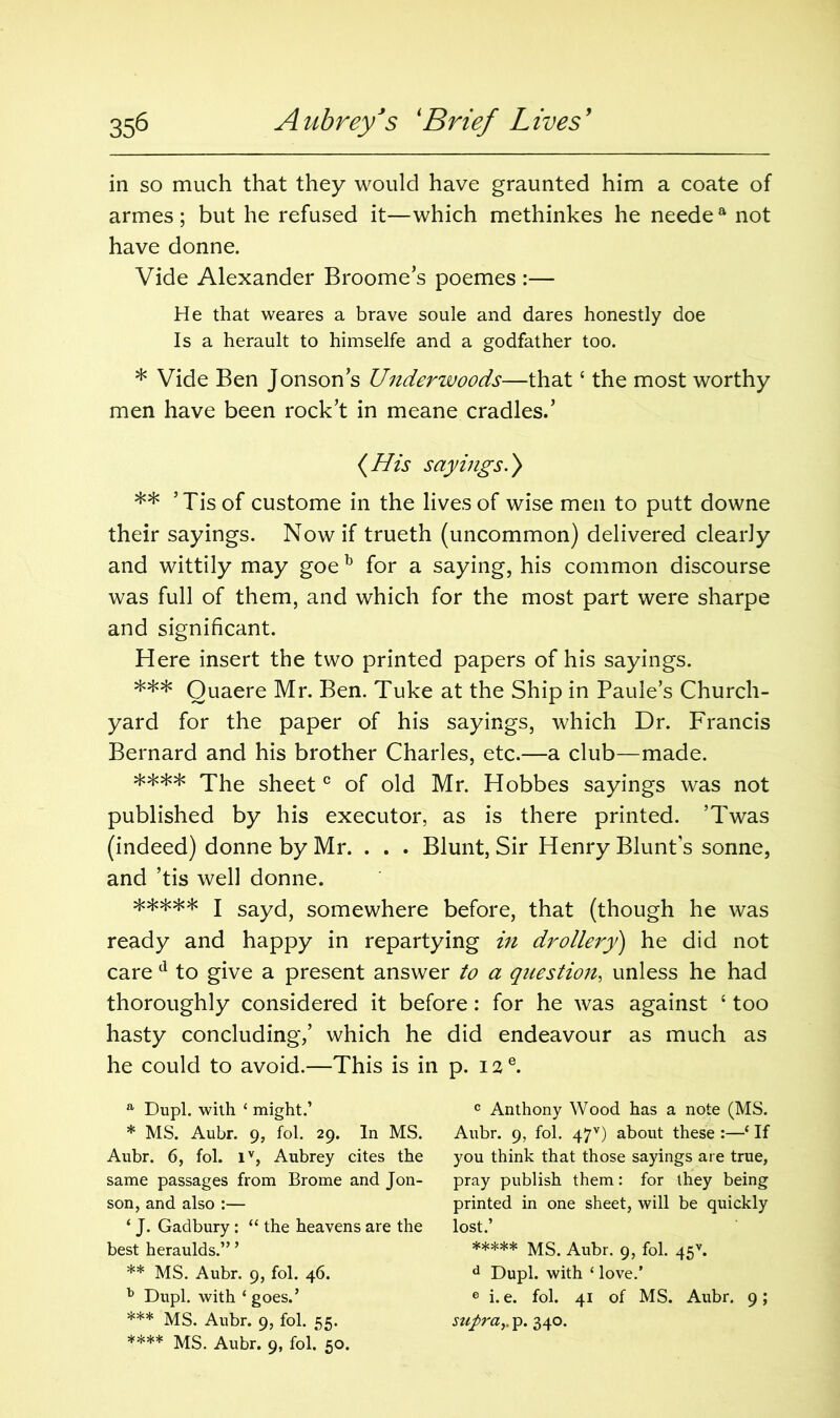 in so much that they would have graunted him a coate of armes; but he refused it—which methinkes he needea not have donne. Vide Alexander Broome’s poemes :— He that weares a brave soule and dares honestly doe Is a herault to himselfe and a godfather too. * Vide Ben Jonson’s Underwoods—that ‘ the most worthy men have been rock’t in meane cradles.’ {His sayings.) ** ’Tis of custome in the lives of wise men to putt downe their sayings. Now if trueth (uncommon) delivered clearly and wittily may goeb for a saying, his common discourse was full of them, and which for the most part were sharpe and significant. Here insert the two printed papers of his sayings. *** Quaere Mr. Ben. Tuke at the Ship in Paule’s Church- yard for the paper of his sayings, which Dr. Francis Bernard and his brother Charles, etc.—a club—made. **** The sheetc of old Mr. Hobbes sayings was not published by his executor, as is there printed. ’Twas (indeed) donne by Mr. . . . Blunt, Sir Henry Blunts sonne, and ’tis well donne. ***** I sayd, somewhere before, that (though he was ready and happy in repartying in drollery) he did not care d to give a present answer to a question, unless he had thoroughly considered it before: for he was against ‘ too hasty concluding,’ which he did endeavour as much as he could to avoid.—This is in p. I2e. a Dupl. with * might.’ * MS. Aubr. 9, fol. 29. In MS. Aubr. 6, fol. iv, Aubrey cites the same passages from Brome and Jon- son, and also :— ‘ J. Gadbury: “ the heavens are the best heraulds.” ’ ** MS. Aubr. 9, fol. 46. b Dupl. with ‘ goes.’ *** MS. Aubr. 9, fol. 55. **** MS. Aubr. 9, fol* 50. c Anthony Wood has a note (MS. Aubr. 9, fol. 47v) about these :—‘ If you think that those sayings are true, pray publish them: for they being printed in one sheet, will be quickly lost.’ ***** MS. Aubr. 9, fol. 45v. d Dupl. with ‘ love.’ e i.e. fol. 41 of MS. Aubr. 9; supray p. 340.