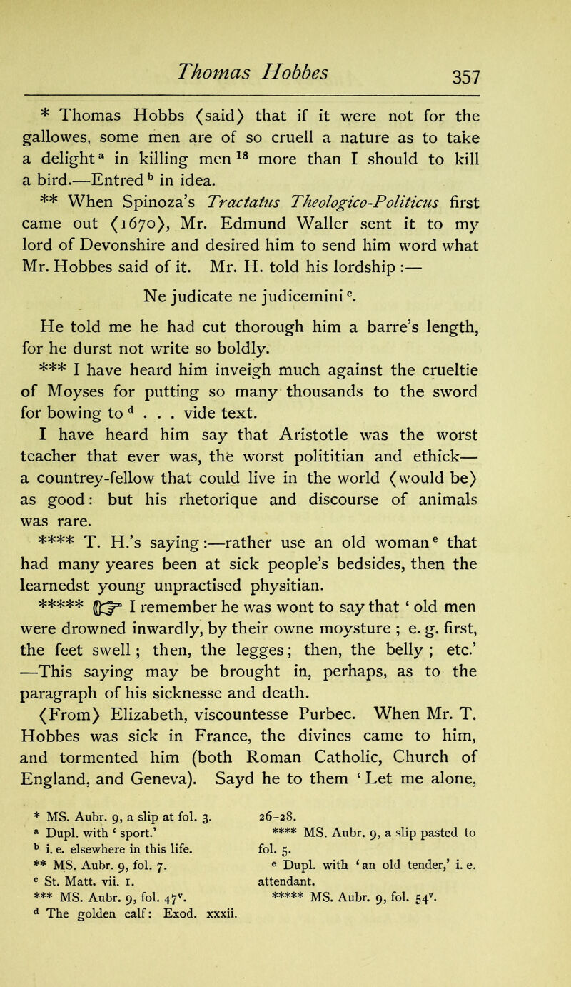 * Thomas Hobbs (said) that if it were not for the gallowes, some men are of so cruell a nature as to take a delighta in killing men 18 more than I should to kill a bird.—Entred b in idea. ** When Spinoza’s Tractatus Theologico-Politicus first came out (1670), Mr. Edmund Waller sent it to my lord of Devonshire and desired him to send him word what Mr. Hobbes said of it. Mr. H. told his lordship :— Ne judicate ne judicemini0. He told me he had cut thorough him a barre’s length, for he durst not write so boldly. *** I have heard him inveigh much against the crueltie of Moyses for putting so many thousands to the sword for bowing to d . . . vide text. I have heard him say that Aristotle was the worst teacher that ever was, the worst polititian and ethick— a countrey-fellow that could live in the world (would be) as good: but his rhetorique and discourse of animals was rare. **** T. H.’s saying:—rather use an old womane that had many yeares been at sick people’s bedsides, then the learnedst young unpractised physitian. ***** 1 remember he was wont to say that £ old men were drowned inwardly, by their owne moysture ; e. g. first, the feet swell; then, the legges; then, the belly ; etc.’ —This saying may be brought in, perhaps, as to the paragraph of his sicknesse and death. (From) Elizabeth, viscountesse Purbec. When Mr. T. Hobbes was sick in France, the divines came to him, and tormented him (both Roman Catholic, Church of England, and Geneva). Sayd he to them £ Let me alone, * MS. Aubr. 9, a slip at fol. 3. a Dupl. with ‘ sport.’ b i. e. elsewhere in this life. ** MS. Aubr. 9, fol. 7. c St. Matt. vii. 1. d The golden calf: Exod. xxxii. 26-28. **** MS. Aubr. 9, a slip pasted to fol. 5. 6 Dupl. with ‘ an old tender,’ i. e. attendant.