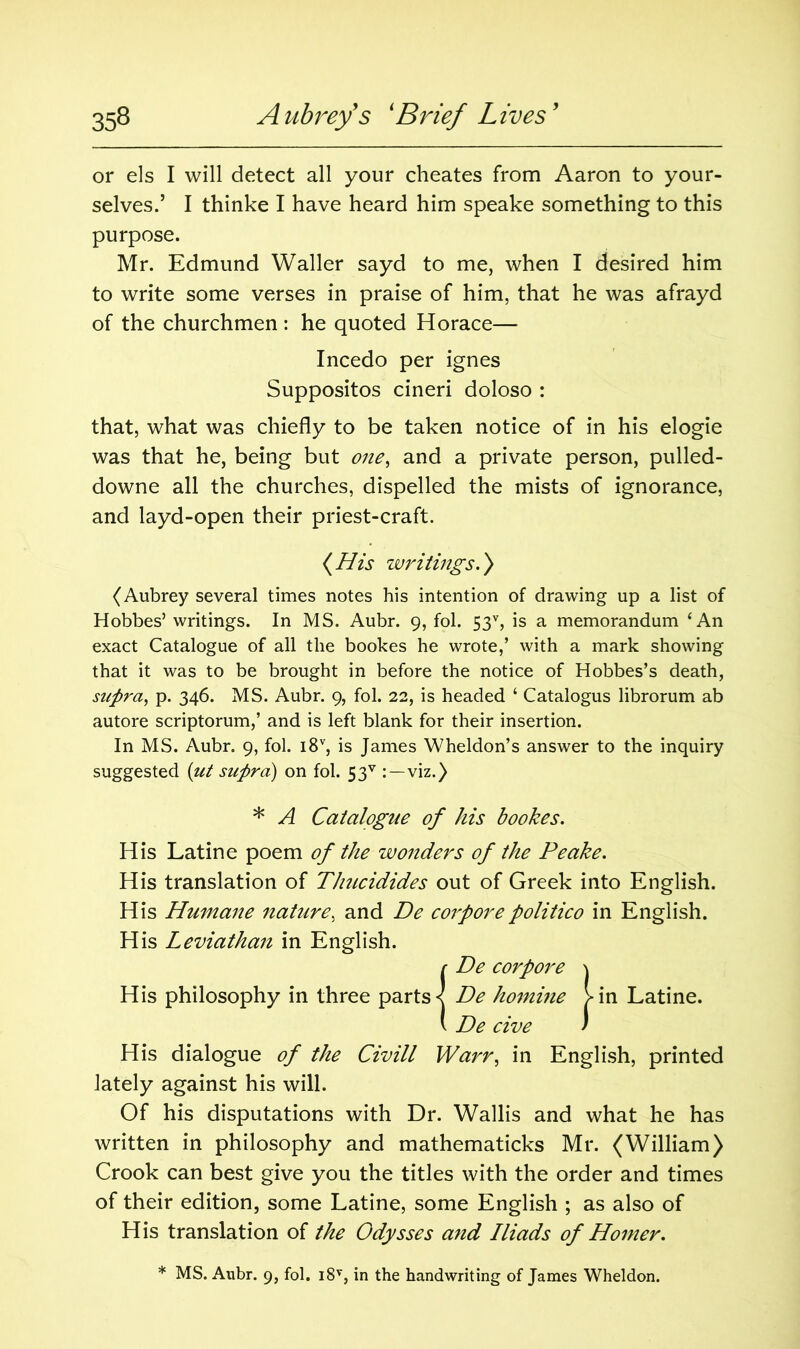 or els I will detect all your cheates from Aaron to your- selves.’ I thinke I have heard him speake something to this purpose. Mr. Edmund Waller sayd to me, when I desired him to write some verses in praise of him, that he was afrayd of the churchmen : he quoted Horace— Incedo per ignes Suppositos cineri doloso : that, what was chiefly to be taken notice of in his elogie was that he, being but one, and a private person, pulled- downe all the churches, dispelled the mists of ignorance, and layd-open their priest-craft. {His writings.} (Aubrey several times notes his intention of drawing up a list of Hobbes’ writings. In MS. Aubr. 9, fol. 53% is a memorandum ‘An exact Catalogue of all the bookes he wrote,’ with a mark showing that it was to be brought in before the notice of Hobbes’s death, supra, p. 346. MS. Aubr. 9, fol. 22, is headed ‘ Catalogus librorum ab autore scriptorum,’ and is left blank for their insertion. In MS. Aubr. 9, fol. i8v, is James Wheldon’s answer to the inquiry suggested (ut supra) on fol. 53v viz.) * A Catalogue of his bookes. His Latine poem of the wonders of the Peake. His translation of Thucidides out of Greek into English. His Humane nature, and De corporepolitico in English. His Leviathan in English. r De corpore \ His philosophy in three parts <[ De homine >in Latine. v De cive / His dialogue of the Civill Warr, in English, printed lately against his will. Of his disputations with Dr. Wallis and what he has written in philosophy and mathematicks Mr. (William) Crook can best give you the titles with the order and times of their edition, some Latine, some English ; as also of His translation of the Odysses and Iliads of Homer. * MS. Aubr. 9, fol. i8T, in the handwriting of James Wheldon.