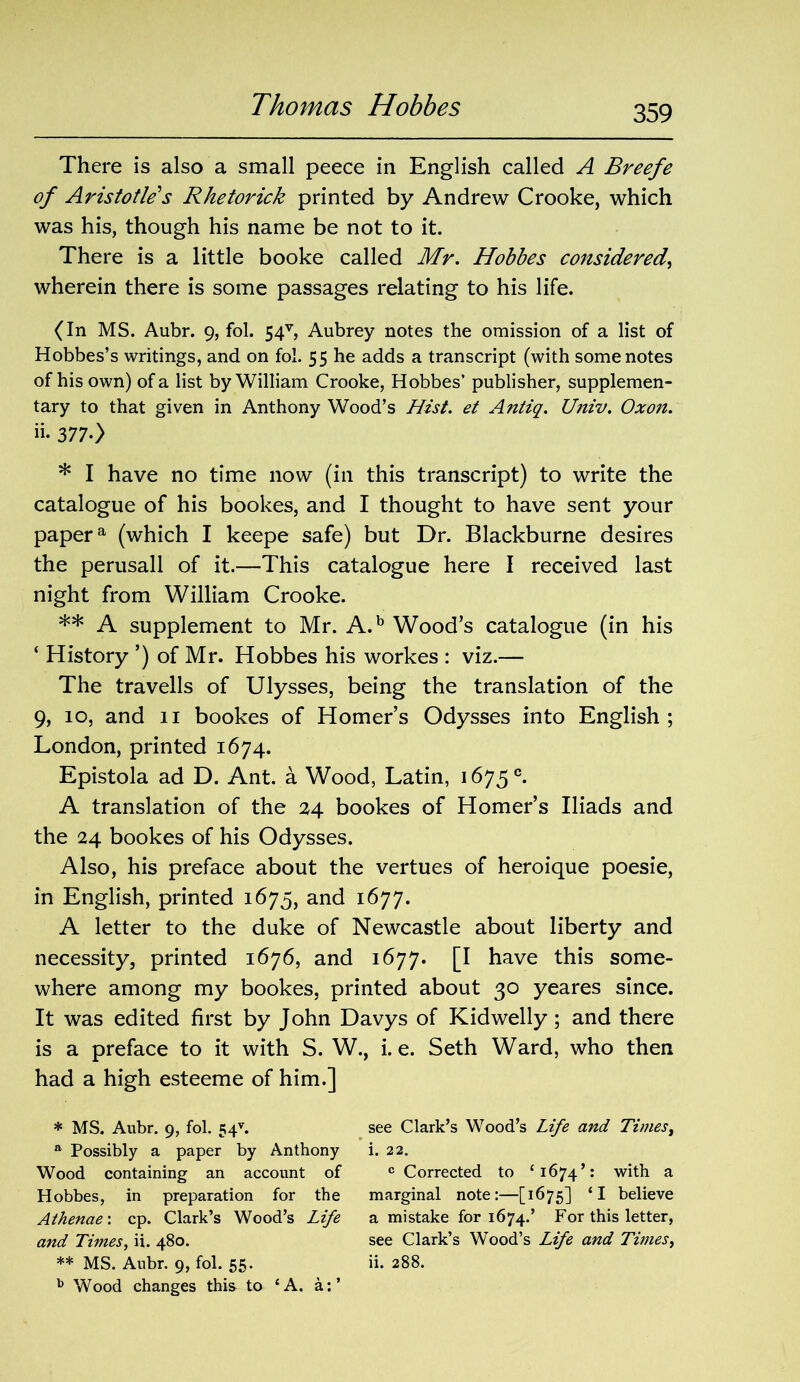 There is also a small peece in English called A Breefe of Aristotle s Rhetorick printed by Andrew Crooke, which was his, though his name be not to it. There is a little booke called Mr. Hobbes considered, wherein there is some passages relating to his life. (In MS. Aubr. 9, fol. 54v, Aubrey notes the omission of a list of Hobbes’s writings, and on fol. 55 he adds a transcript (with some notes of his own) of a list by William Crooke, Hobbes’ publisher, supplemen- tary to that given in Anthony Wood’s Hist, et Antiq. Univ. Oxon. ii- 377-) * I have no time now (in this transcript) to write the catalogue of his bookes, and I thought to have sent your papera (which I keepe safe) but Dr. Blackburne desires the perusall of it.—This catalogue here I received last night from William Crooke. ** A supplement to Mr. A.b Wood’s catalogue (in his ‘ History ’) of Mr. Hobbes his workes : viz.— The travells of Ulysses, being the translation of the 9, 10, and 11 bookes of Homer’s Odysses into English; London, printed 1674. Epistola ad D. Ant. a Wood, Latin, 1675°. A translation of the 24 bookes of Homer’s Iliads and the 24 bookes of his Odysses. Also, his preface about the vertues of heroique poesie, in English, printed 1675, and 1677. A letter to the duke of Newcastle about liberty and necessity, printed 1676, and 1677. [I have this some- where among my bookes, printed about 30 yeares since. It was edited first by John Davys of Kidwelly; and there is a preface to it with S. W., i. e. Seth Ward, who then had a high esteeme of him.] * MS. Aubr. 9, fol. 54v. see Clark’s Wood’s Life and Times, a Possibly a paper by Anthony i. 22. Wood containing an account of c Corrected to ‘1674’: with a Hobbes, in preparation for the marginal note:—[1675] ‘I believe Athenae\ cp. Clark’s Wood’s Life a mistake for 1674.’ For this letter, and Times, ii. 480. see Clark’s Wood’s Life and Times, ** MS. Aubr. 9, fol. 55. ii. 288. b Wood changes this to ‘A. a:’